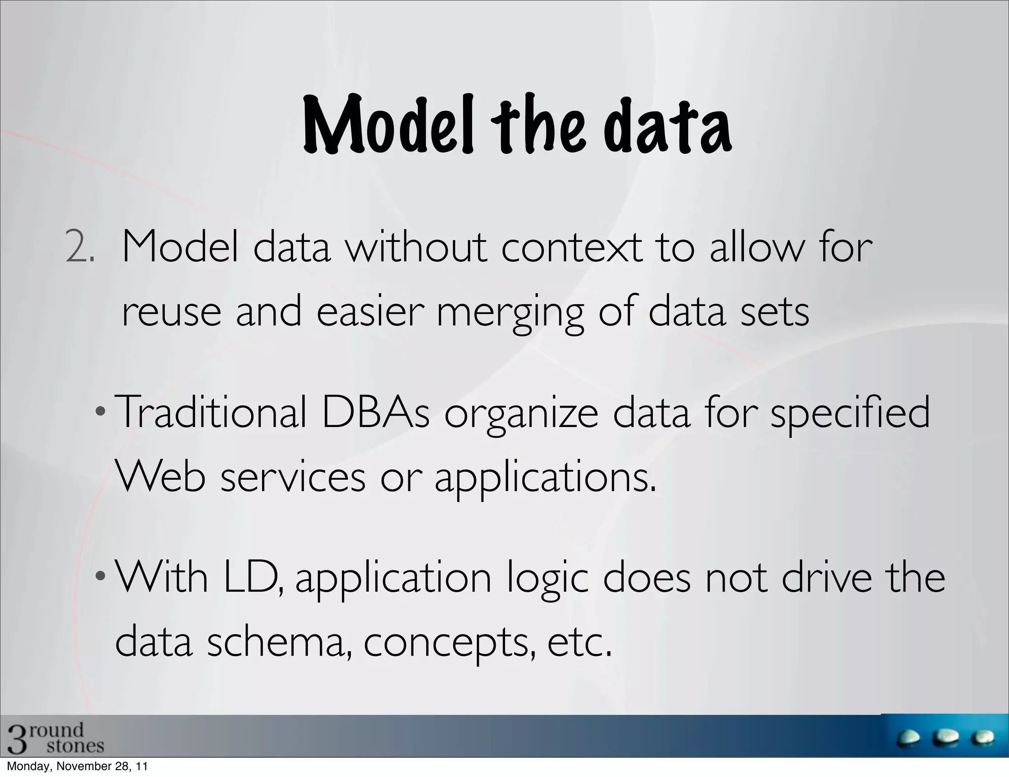 Model the data
         2. Model data without context to allow for
            reuse and easier merging of data sets

             • Traditional DBAs organize data for speciﬁed
                 Web services or applications.

             • With    LD, application logic does not drive the
                 data schema, concepts, etc.

Monday, November 28, 11
 