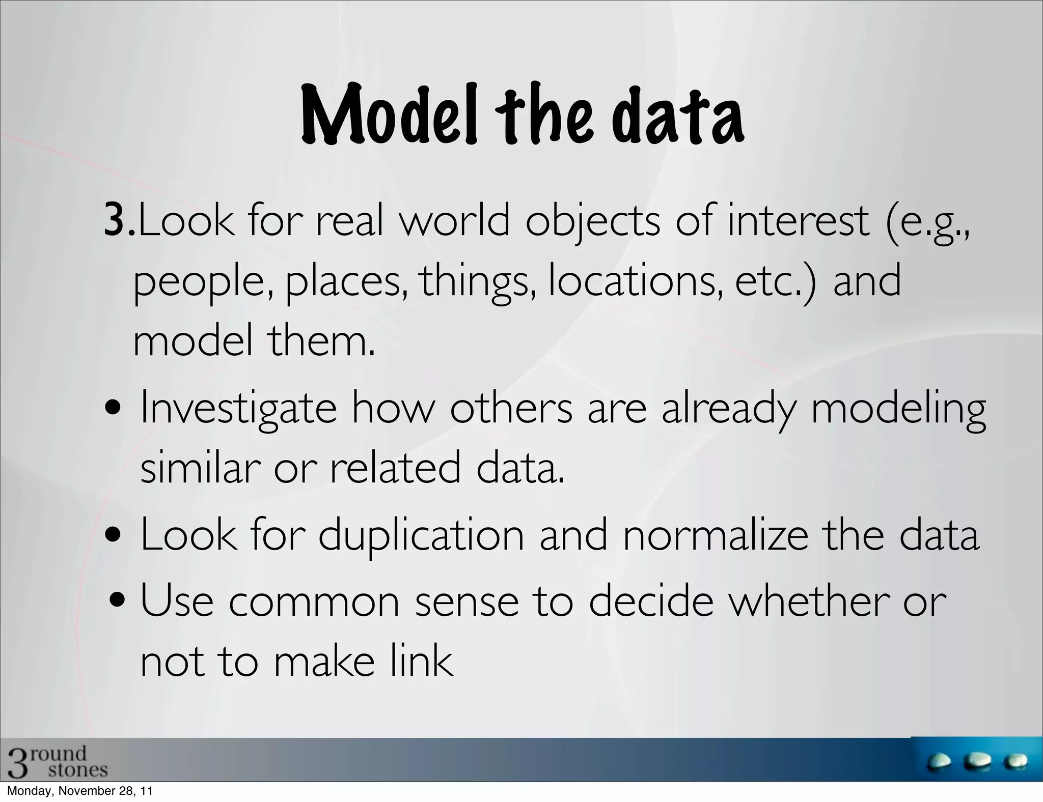 Model the data
              3.Look for real world objects of interest (e.g.,
                people, places, things, locations, etc.) and
                model them.
              • Investigate how others are already modeling
                similar or related data.
              • Look for duplication and normalize the data
              • Use common sense to decide whether or
                not to make link

Monday, November 28, 11
 