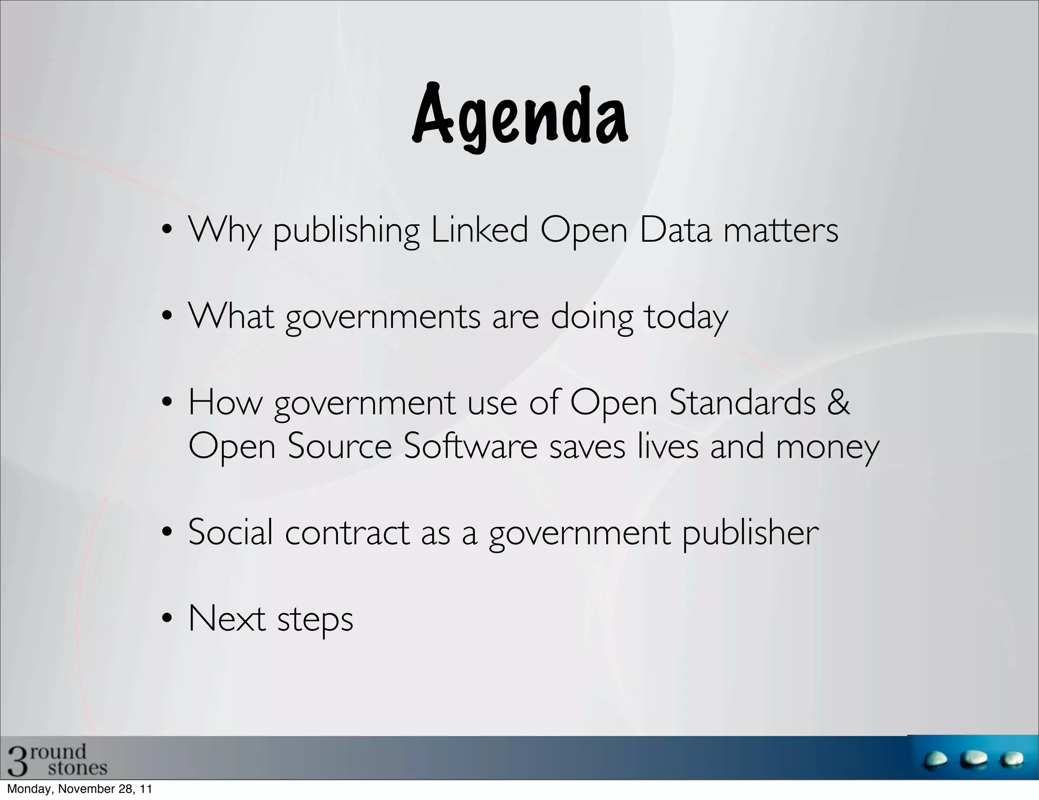 Agenda
                          • Why publishing Linked Open Data matters

                          • What governments are doing today

                          • How government use of Open Standards &
                            Open Source Software saves lives and money

                          • Social contract as a government publisher

                          • Next steps



Monday, November 28, 11
 
