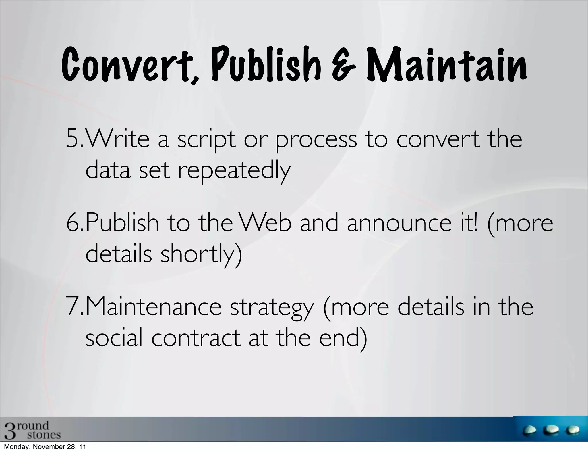Convert, Publish & Maintain
                 5.Write a script or process to convert the
                   data set repeatedly
                 6.Publish to the Web and announce it! (more
                   details shortly)
                 7.Maintenance strategy (more details in the
                   social contract at the end)


Monday, November 28, 11
 