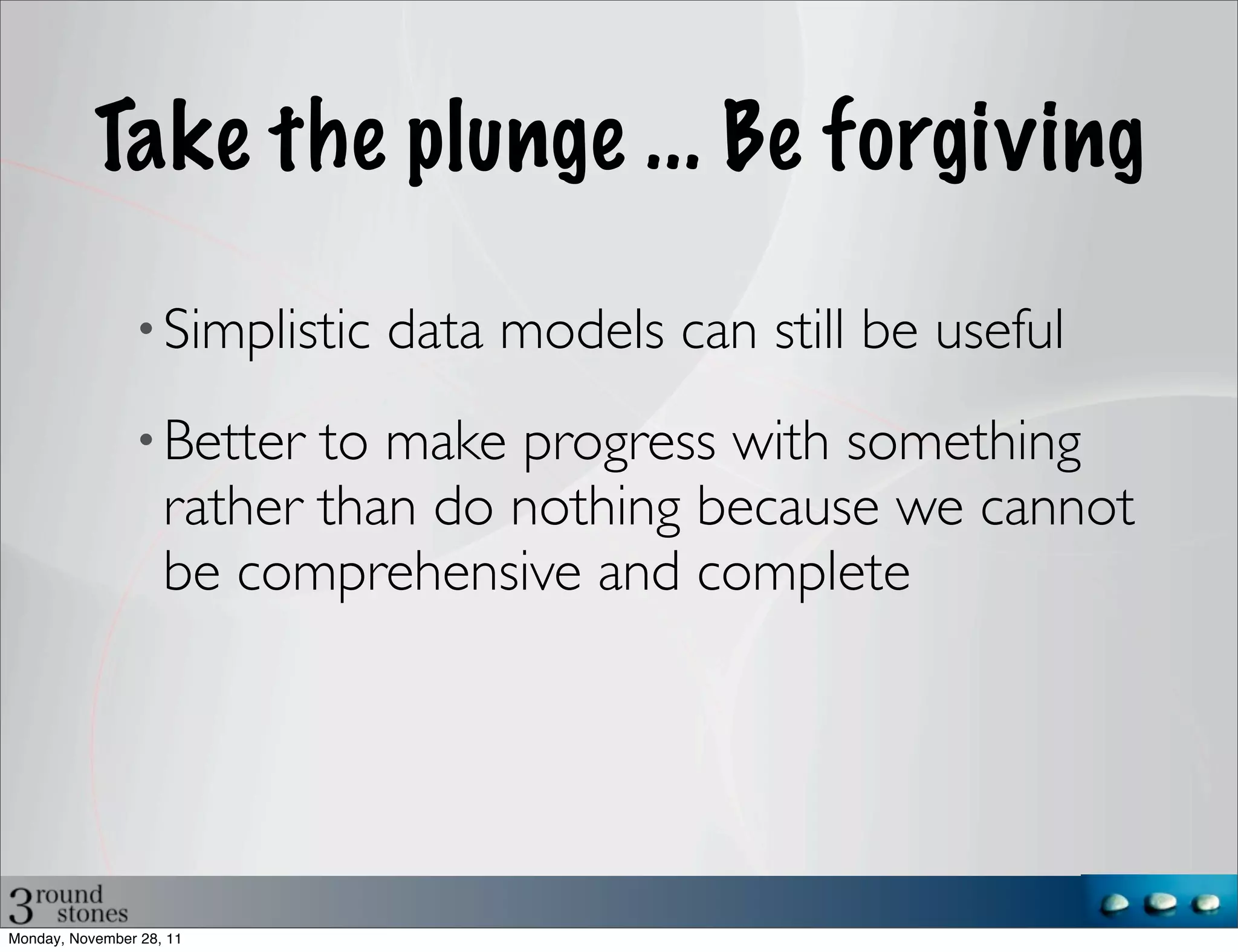 Take the plunge ... Be forgiving

                • Simplistic   data models can still be useful
                • Better   to make progress with something
                    rather than do nothing because we cannot
                    be comprehensive and complete




Monday, November 28, 11
 