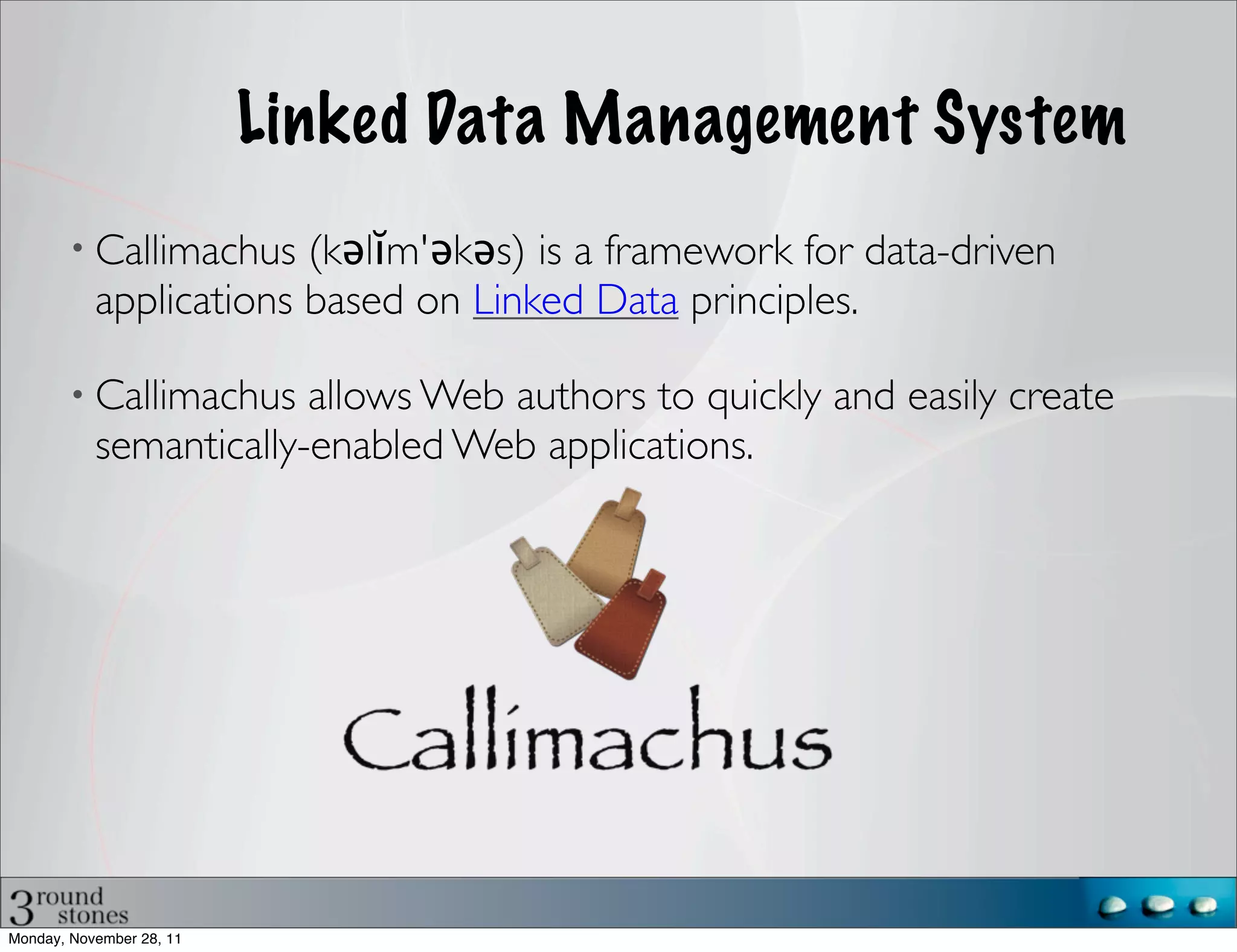 Linked Data Management System
           Callimachus (kəlĭm'əkəs) is a framework for data-driven
           applications based on Linked Data principles.

           Callimachus allows Web authors to quickly and easily create
           semantically-enabled Web applications.




Monday, November 28, 11
 
