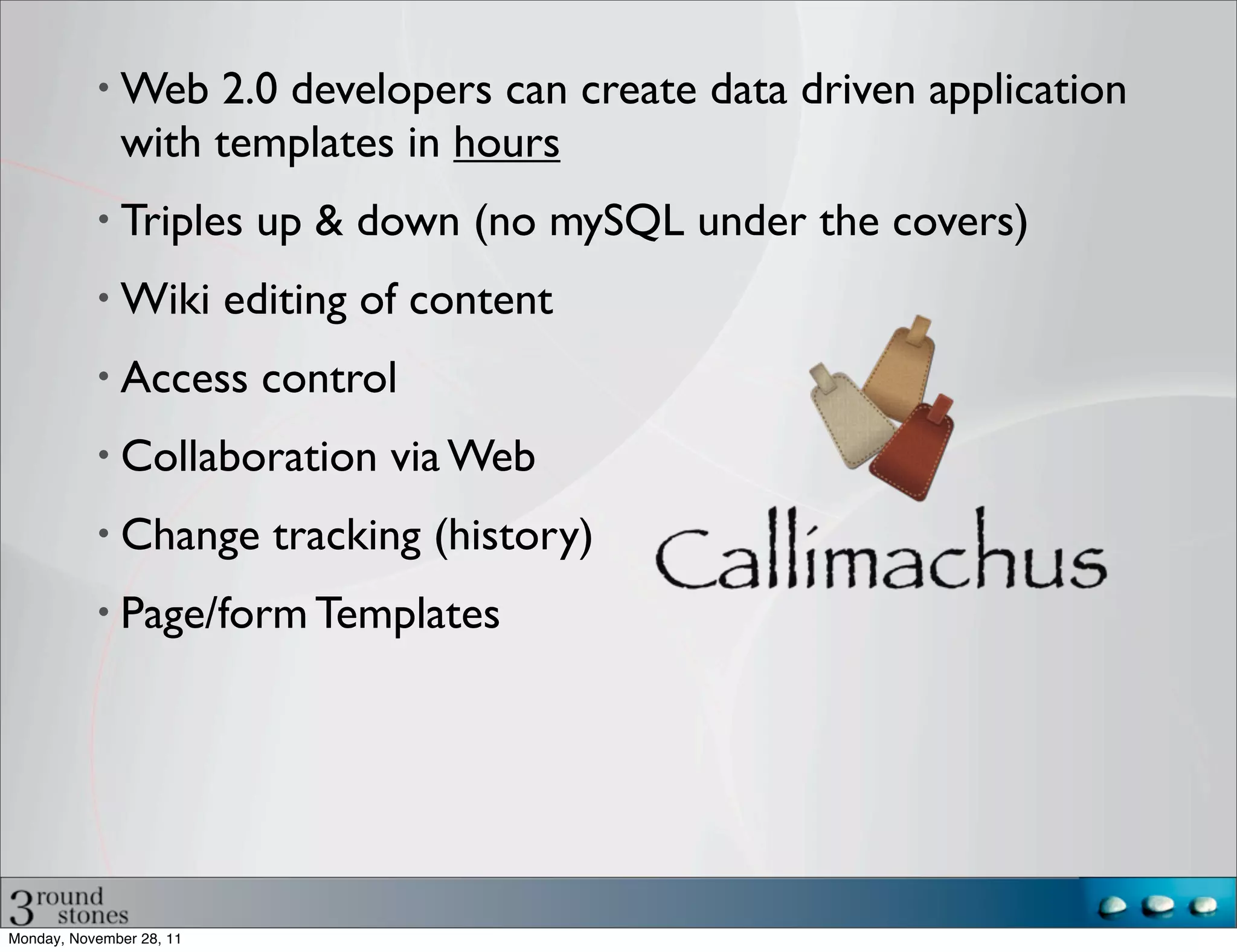 Web 2.0 developers can create data driven application
              with templates in hours
              Triples up & down (no mySQL under the covers)
              Wiki editing of content
              Access control
              Collaboration via Web
              Change tracking (history)
              Page/form Templates




Monday, November 28, 11
 