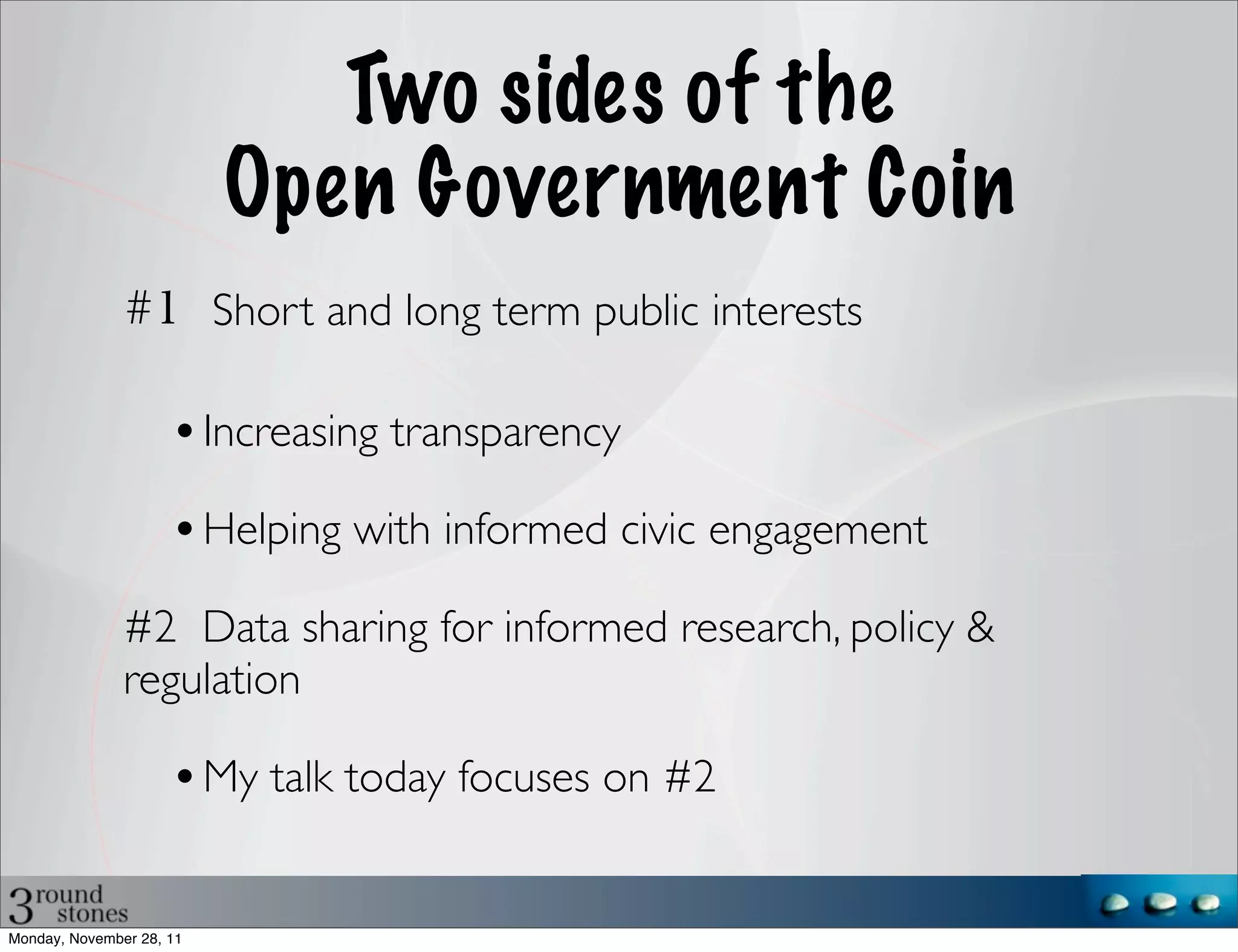 Two sides of the
                           Open Government Coin
                          Short and long term public interests

                          Increasing transparency

                          Helping with informed civic engagement

               #2 Data sharing for informed research, policy &
               regulation

                          My talk today focuses on #2


Monday, November 28, 11
 