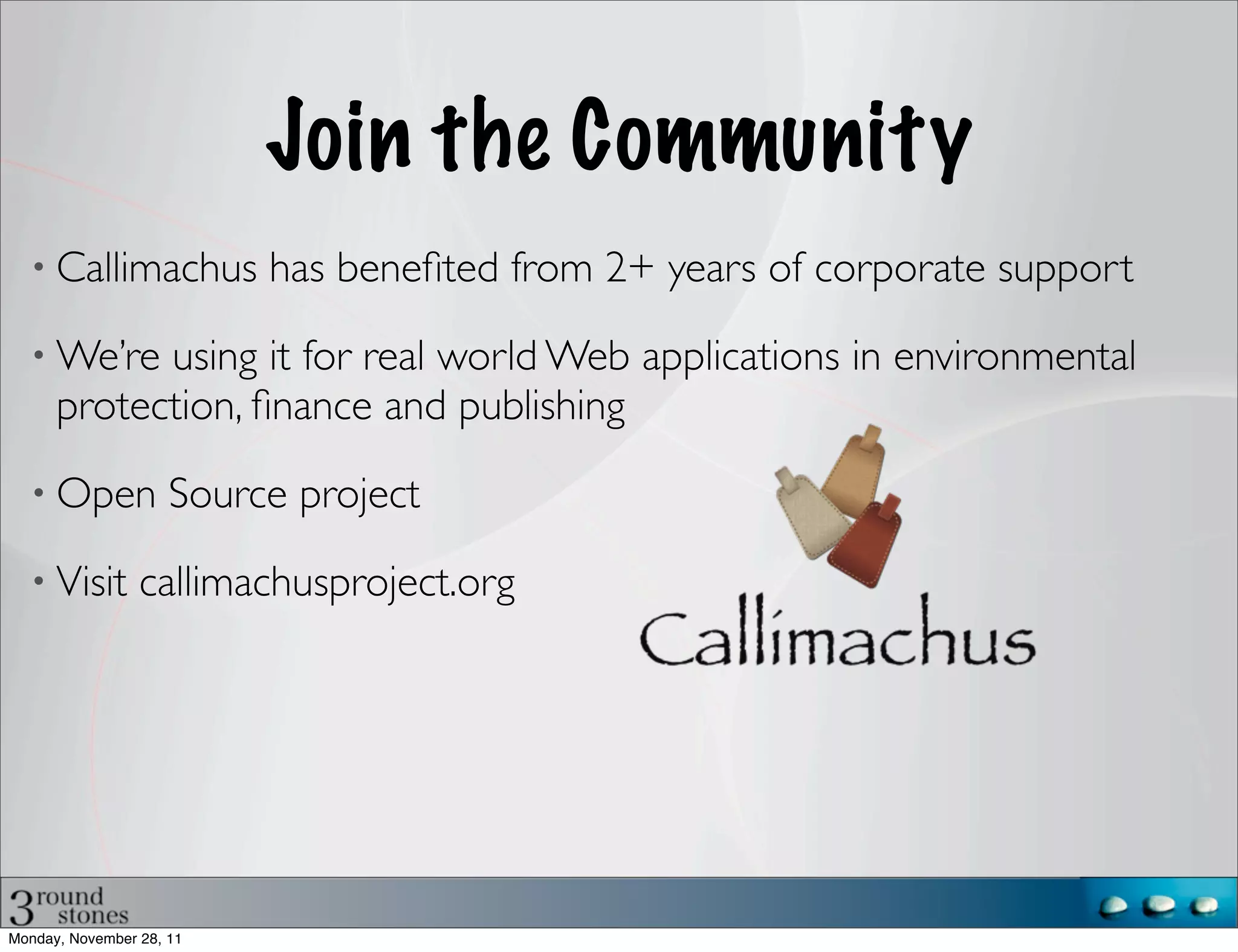 Join the Community
      Callimachus has beneﬁted from 2+ years of corporate support

      We’re using it for real world Web applications in environmental
      protection, ﬁnance and publishing

      Open Source project

      Visit callimachusproject.org




Monday, November 28, 11
 