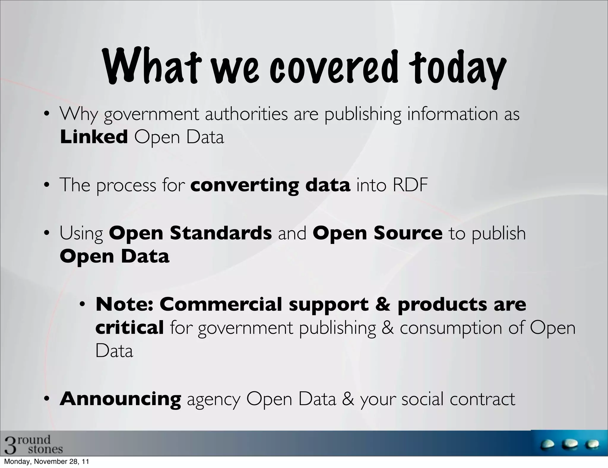 What we covered today
          • Why government authorities are publishing information as
            Linked Open Data

          • The process for converting data into RDF

          • Using Open Standards and Open Source to publish
            Open Data

                   • Note: Commercial support & products are
                     critical for government publishing & consumption of Open
                     Data

          • Announcing agency Open Data & your social contract

Monday, November 28, 11
 