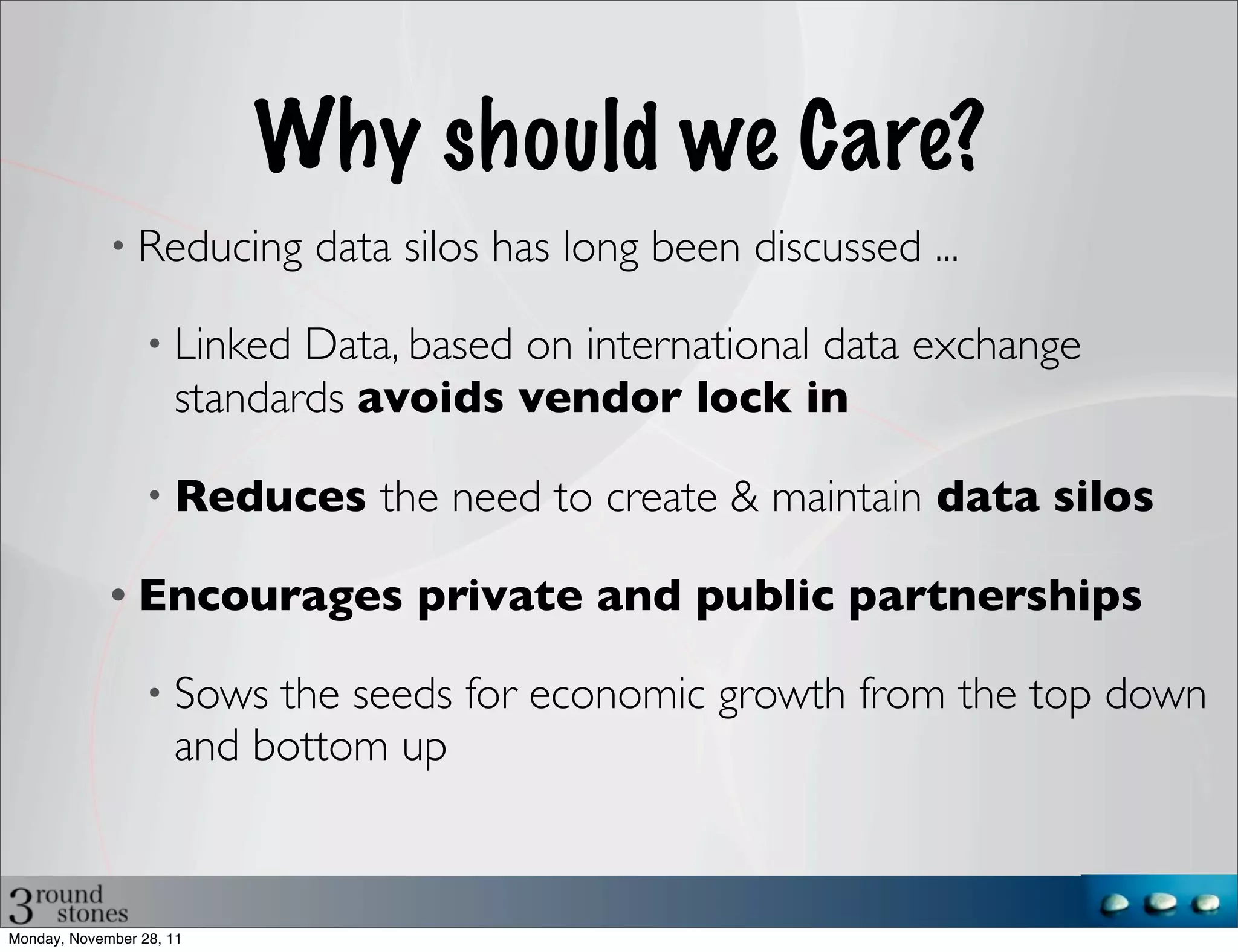 Why should we Care?
             • Reducing      data silos has long been discussed ...

                  • Linked  Data, based on international data exchange
                     standards avoids vendor lock in

                  • Reduces     the need to create & maintain data silos

             • Encourages          private and public partnerships

                  • Sows  the seeds for economic growth from the top down
                     and bottom up


Monday, November 28, 11
 