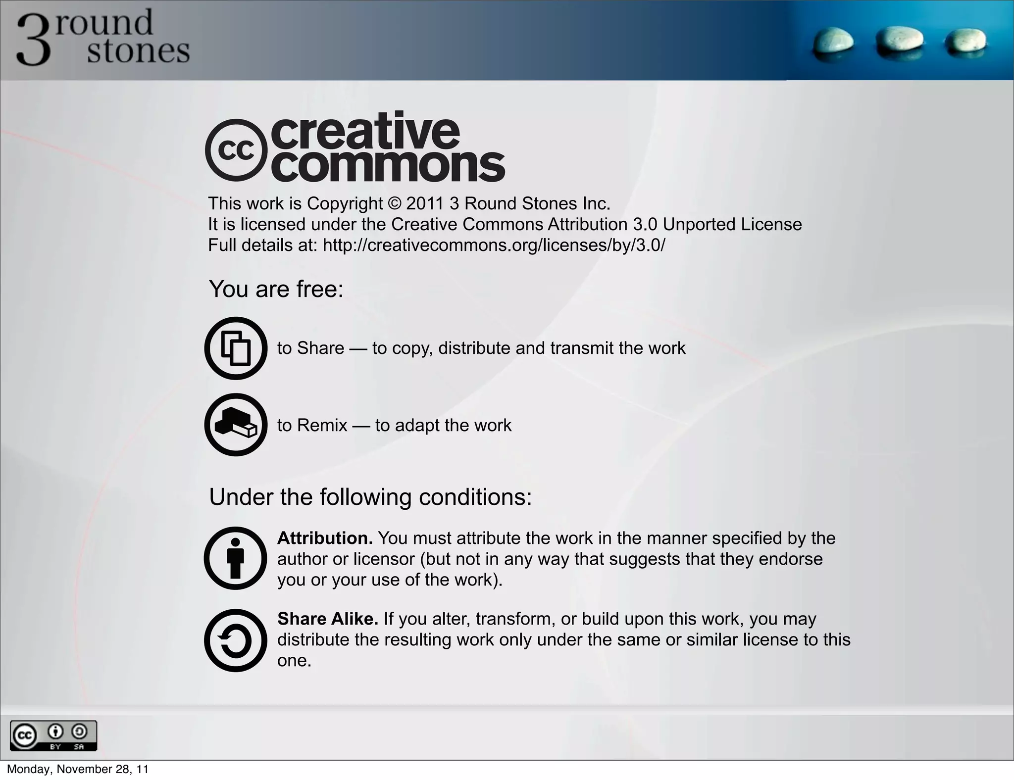 This work is Copyright © 2011 3 Round Stones Inc.
                          It is licensed under the Creative Commons Attribution 3.0 Unported License
                          Full details at: http://creativecommons.org/licenses/by/3.0/

                          You are free:

                                  to Share — to copy, distribute and transmit the work



                                  to Remix — to adapt the work



                          Under the following conditions:
                                  Attribution. You must attribute the work in the manner specified by the
                                  author or licensor (but not in any way that suggests that they endorse
                                  you or your use of the work).

                                  Share Alike. If you alter, transform, or build upon this work, you may
                                  distribute the resulting work only under the same or similar license to this
                                  one.




Monday, November 28, 11
 