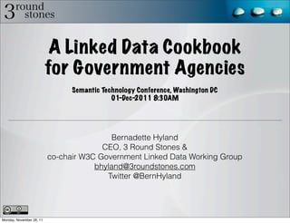 A Linked Data Cookbook
                          for Government Agencies
                                Semantic Technology Conference, Washington DC
                                            01-Dec-2011 8:30AM




                                          Bernadette Hyland
                                        CEO, 3 Round Stones &
                          co-chair W3C Government Linked Data Working Group
                                      bhyland@3roundstones.com
                                         Twitter @BernHyland




Monday, November 28, 11
 
