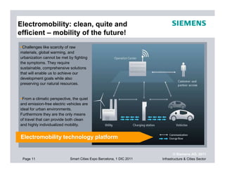 Electromobility: clean, quite and
efficient – mobility of the future!
 Challenges like scarcity of raw
materials, global warming, and
urbanization cannot be met by fighting
the symptoms. They require
sustainable, comprehensive solutions
that will enable us to achieve our
development goals while also
preserving our natural resources.


 From a climatic perspective, the quiet
and emission-free electric vehicles are
ideal for urban environments.
Furthermore they are the only means
of travel that can provide both clean
and highly individualized mobility.


Electromobility technology platform

                                                                              © Siemens AG, 2011
 Page 11                    Smart Cities Expo Barcelona, 1 DIC 2011   Infrastructure & Cities Sector
 