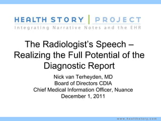 The Radiologist’s Speech –
Realizing the Full Potential of the
        Diagnostic Report
             Nick van Terheyden, MD
             Board of Directors CDIA
     Chief Medical Information Officer, Nuance
                December 1, 2011



                                       w w w . h e a l t h s t o r y. c o m
 