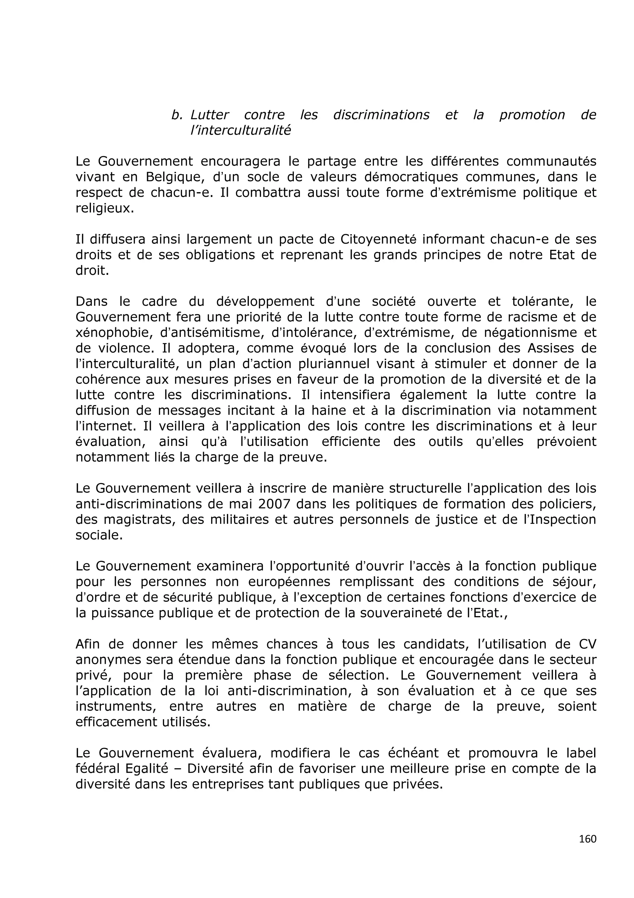 b. Lutter contre les       discriminations   et   la   promotion   de
                  l’interculturalité

Le Gouvernement encouragera le partage entre les différentes communautés
vivant en Belgique, d’un socle de valeurs démocratiques communes, dans le
respect de chacun-e. Il combattra aussi toute forme d’extrémisme politique et
religieux.

Il diffusera ainsi largement un pacte de Citoyenneté informant chacun-e de ses
droits et de ses obligations et reprenant les grands principes de notre Etat de
droit.

Dans le cadre du développement d’une société ouverte et tolérante, le
Gouvernement fera une priorité de la lutte contre toute forme de racisme et de
xénophobie, d’antisémitisme, d’intolérance, d’extrémisme, de négationnisme et
de violence. Il adoptera, comme évoqué lors de la conclusion des Assises de
l’interculturalité, un plan d’action pluriannuel visant à stimuler et donner de la
cohérence aux mesures prises en faveur de la promotion de la diversité et de la
lutte contre les discriminations. Il intensifiera également la lutte contre la
diffusion de messages incitant à la haine et à la discrimination via notamment
l’internet. Il veillera à l’application des lois contre les discriminations et à leur
évaluation, ainsi qu’à l’utilisation efficiente des outils qu’elles prévoient
notamment liés la charge de la preuve.

Le Gouvernement veillera à inscrire de manière structurelle l’application des lois
anti-discriminations de mai 2007 dans les politiques de formation des policiers,
des magistrats, des militaires et autres personnels de justice et de l’Inspection
sociale.

Le Gouvernement examinera l’opportunité d’ouvrir l’accès à la fonction publique
pour les personnes non européennes remplissant des conditions de séjour,
d’ordre et de sécurité publique, à l’exception de certaines fonctions d’exercice de
la puissance publique et de protection de la souveraineté de l’Etat.,

Afin de donner les mêmes chances à tous les candidats, l’utilisation de CV
anonymes sera étendue dans la fonction publique et encouragée dans le secteur
privé, pour la première phase de sélection. Le Gouvernement veillera à
l’application de la loi anti-discrimination, à son évaluation et à ce que ses
instruments, entre autres en matière de charge de la preuve, soient
efficacement utilisés.

Le Gouvernement évaluera, modifiera le cas échéant et promouvra le label
fédéral Egalité – Diversité afin de favoriser une meilleure prise en compte de la
diversité dans les entreprises tant publiques que privées.



                                                                                  160
 