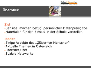 Überblick



 Ziel
 Sensibel machen bezügl.persönlicher Datenpreisgabe

 Materialen für den Einsatz in der Schule vorstellen




 Inhalte
 Einige Aspekte des „Gläsernen Menschen“

 Aktuelle Themen in Österreich

  Internet-User

 Soziale Netzwerke
 