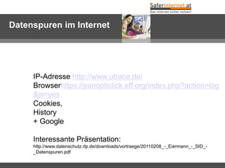 Datenspuren im Internet




     IP-Adresse http://www.utrace.de/
     Browserhttps://panopticlick.eff.org/index.php?action=log
     &js=yes
     Cookies,
     History
     + Google

     Interessante Präsentation:
     http://www.datenschutz.rlp.de/downloads/vortraege/20110208_-_Eiermann_-_SID_-
     _Datenspuren.pdf
 