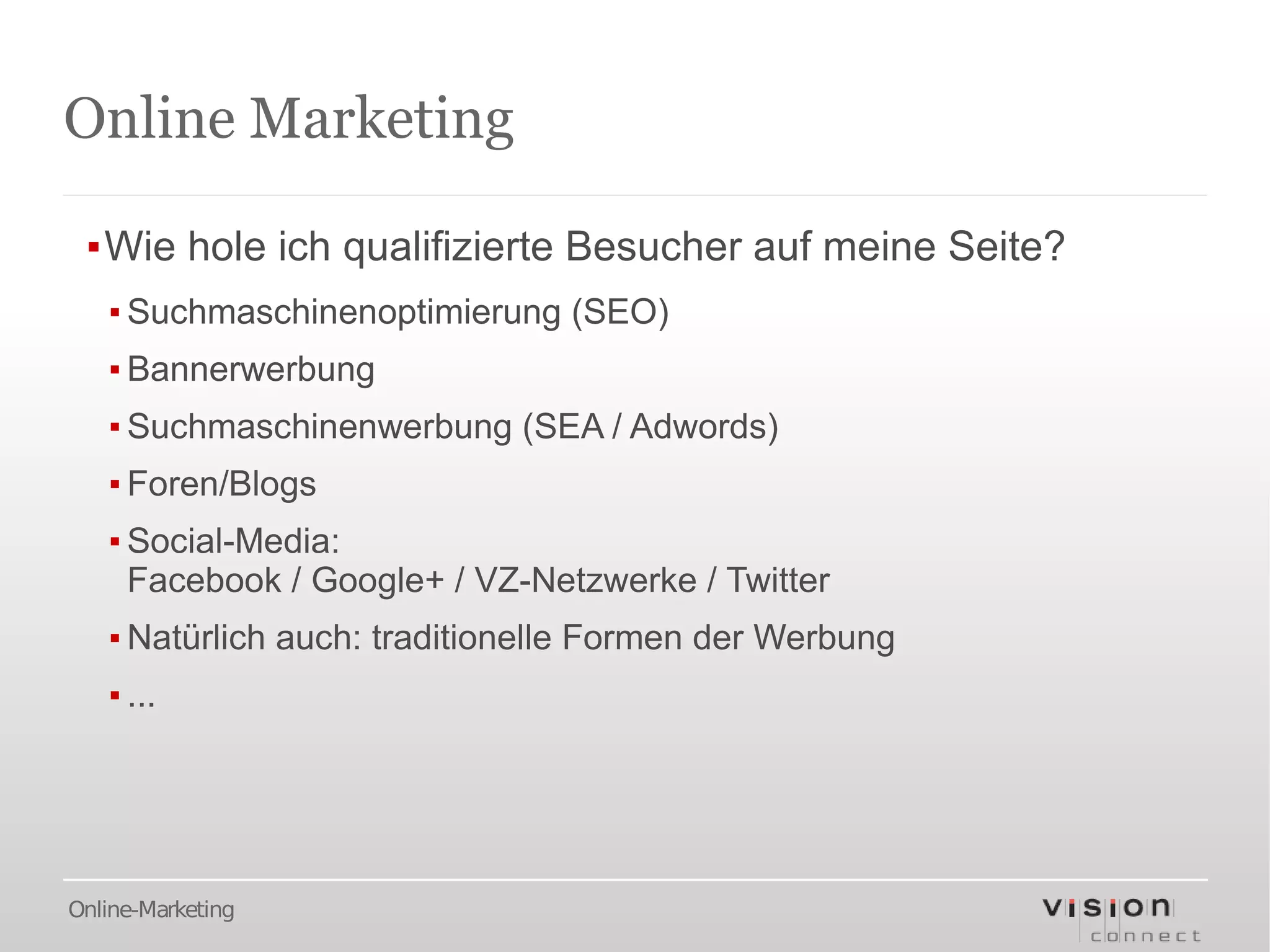 Online Marketing

 ▪Wie hole ich qualifizierte Besucher auf meine Seite?
   ▪ Suchmaschinenoptimierung (SEO)
   ▪ Bannerwerbung
   ▪ Suchmaschinenwerbung (SEA / Adwords)
   ▪ Foren/Blogs
   ▪ Social-Media:
     Facebook / Google+ / VZ-Netzwerke / Twitter
   ▪ Natürlich auch: traditionelle Formen der Werbung
   ▪ ...




Online-Marketing
 