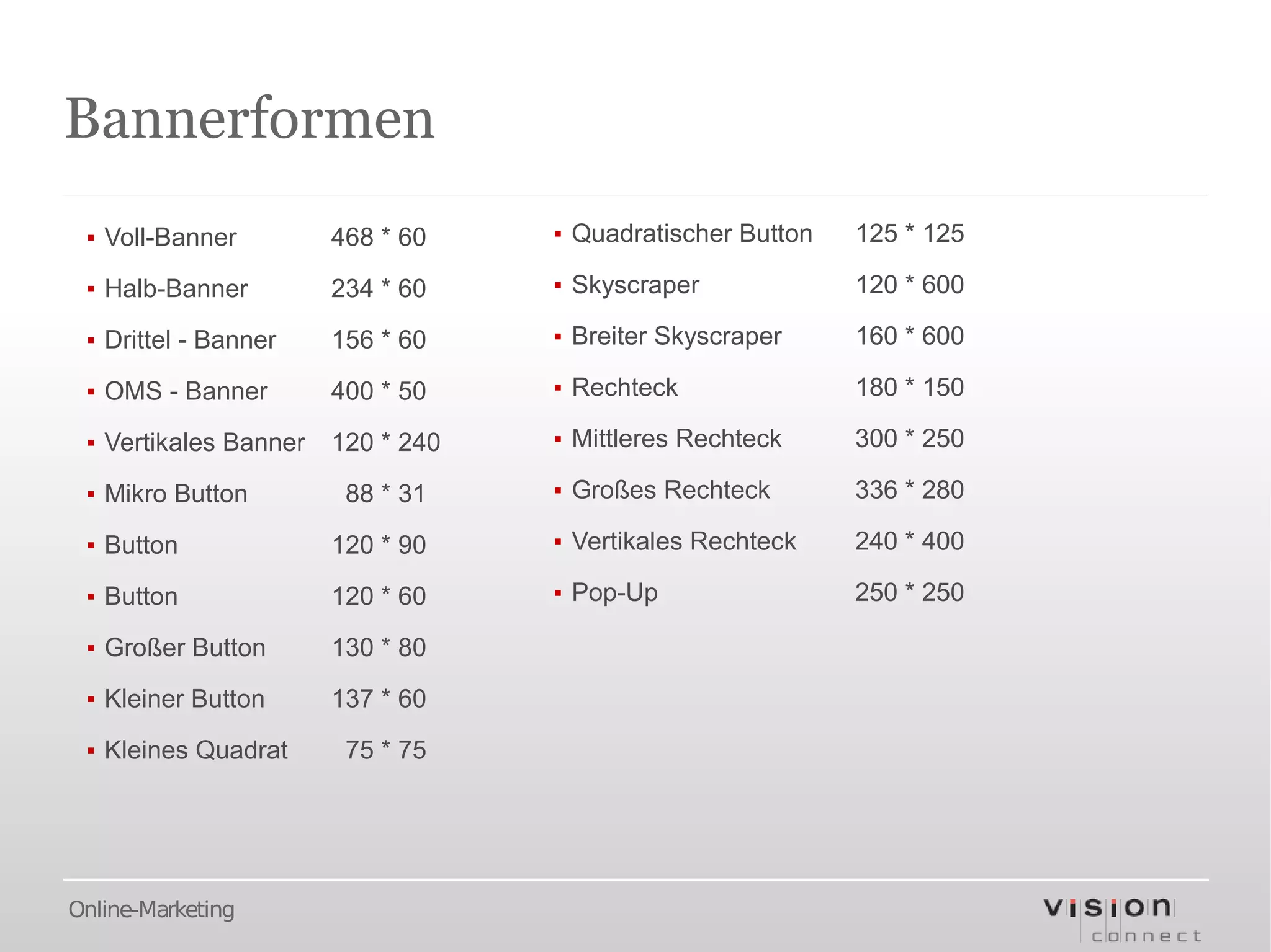 Bannerformen
 ▪ Voll-Banner         468 * 60    ▪ Quadratischer Button   125 * 125

 ▪ Halb-Banner         234 * 60    ▪ Skyscraper             120 * 600

 ▪ Drittel - Banner    156 * 60    ▪ Breiter Skyscraper     160 * 600

 ▪ OMS - Banner        400 * 50    ▪ Rechteck               180 * 150

 ▪ Vertikales Banner   120 * 240   ▪ Mittleres Rechteck     300 * 250

 ▪ Mikro Button         88 * 31    ▪ Großes Rechteck        336 * 280

 ▪ Button              120 * 90    ▪ Vertikales Rechteck    240 * 400

 ▪ Button              120 * 60    ▪ Pop-Up                 250 * 250

 ▪ Großer Button       130 * 80

 ▪ Kleiner Button      137 * 60

 ▪ Kleines Quadrat      75 * 75




Online-Marketing
 
