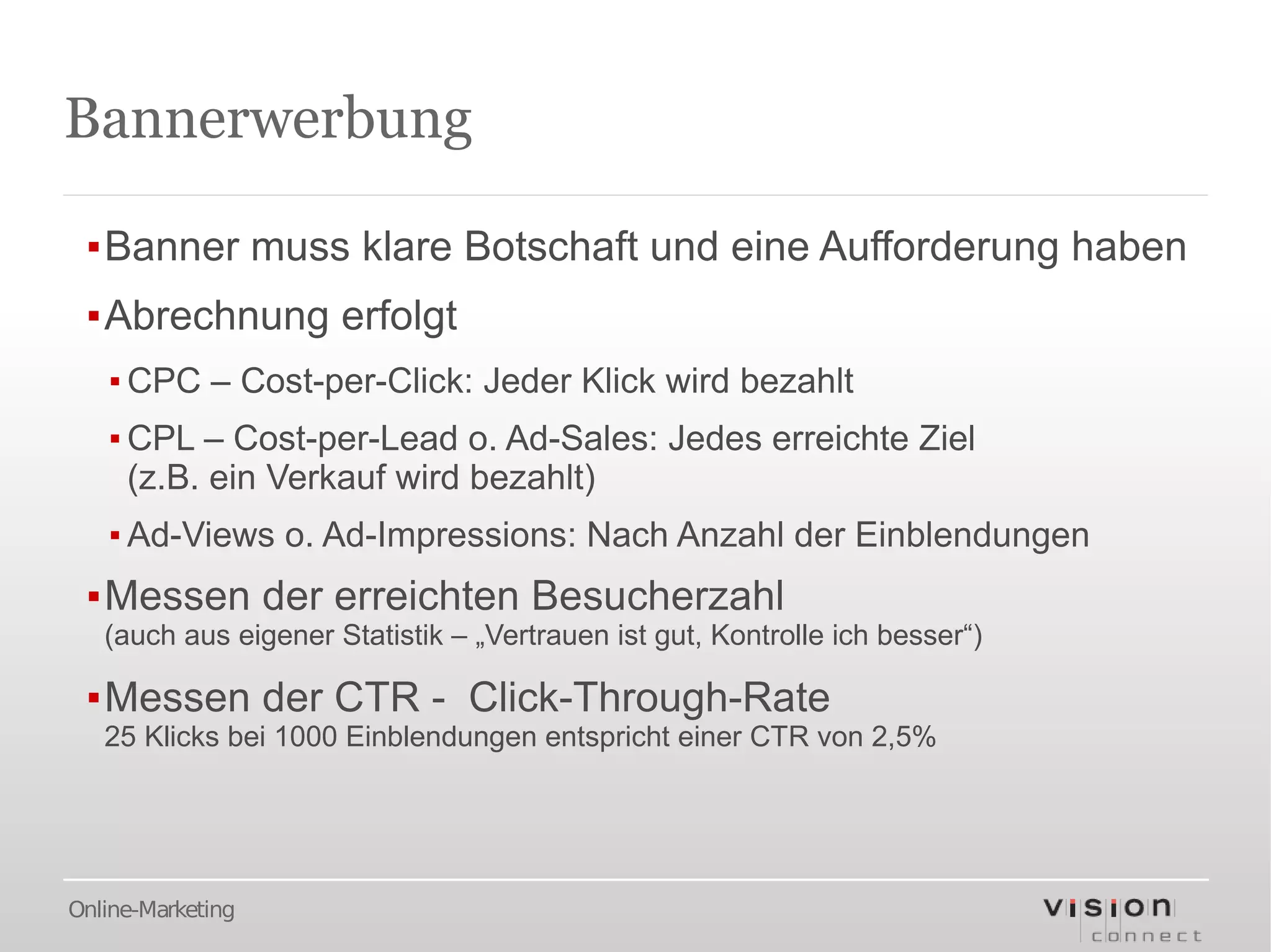Bannerwerbung

 ▪Banner muss klare Botschaft und eine Aufforderung haben
 ▪Abrechnung erfolgt
   ▪ CPC – Cost-per-Click: Jeder Klick wird bezahlt
   ▪ CPL – Cost-per-Lead o. Ad-Sales: Jedes erreichte Ziel
     (z.B. ein Verkauf wird bezahlt)
   ▪ Ad-Views o. Ad-Impressions: Nach Anzahl der Einblendungen
 ▪Messen der erreichten Besucherzahl
   (auch aus eigener Statistik – „Vertrauen ist gut, Kontrolle ich besser“)

 ▪Messen der CTR - Click-Through-Rate
   25 Klicks bei 1000 Einblendungen entspricht einer CTR von 2,5%




Online-Marketing
 