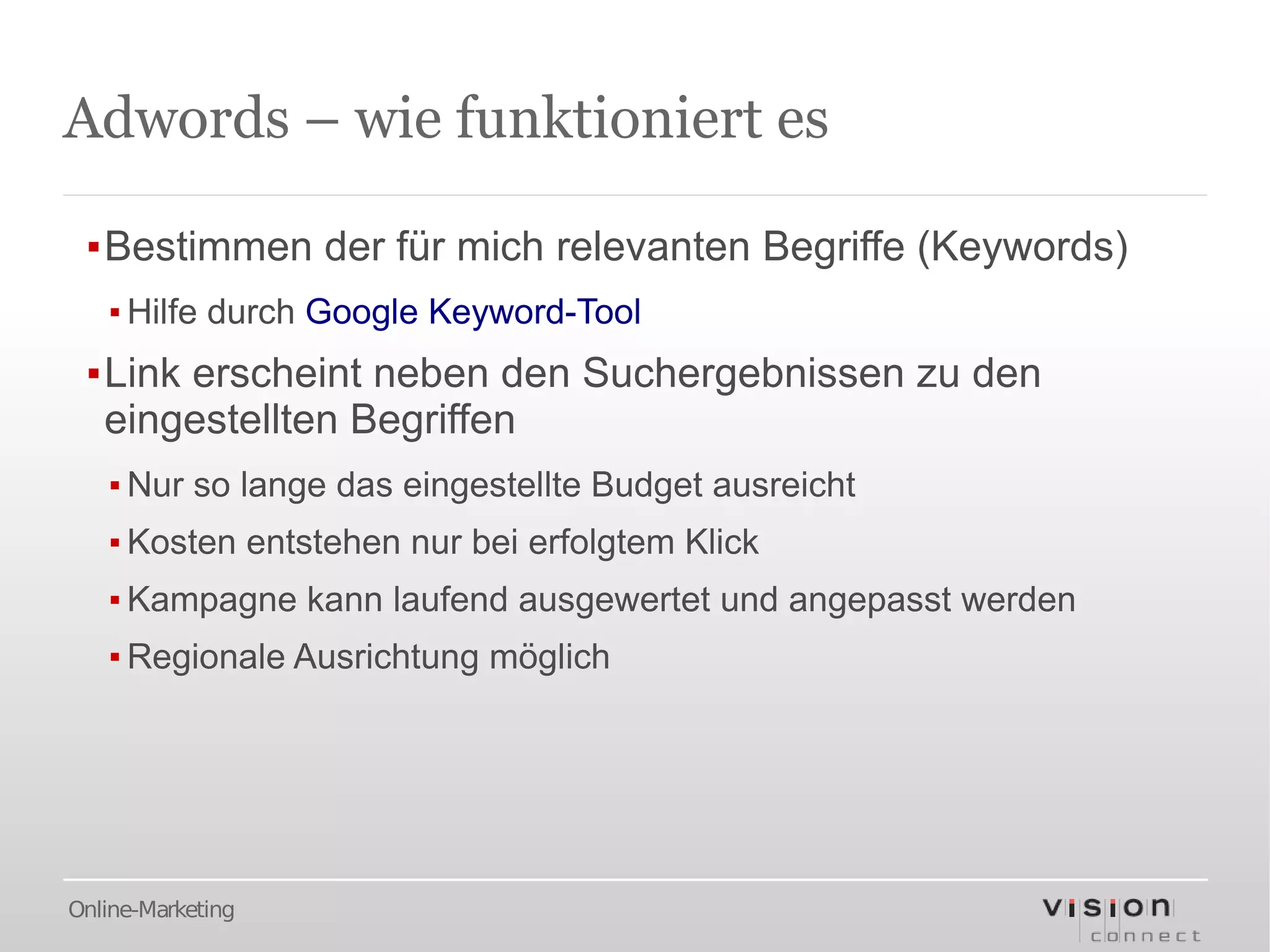 Adwords – wie funktioniert es

 ▪Bestimmen der für mich relevanten Begriffe (Keywords)
   ▪ Hilfe durch Google Keyword-Tool
 ▪Link erscheint neben den Suchergebnissen zu den
  eingestellten Begriffen
   ▪ Nur so lange das eingestellte Budget ausreicht
   ▪ Kosten entstehen nur bei erfolgtem Klick
   ▪ Kampagne kann laufend ausgewertet und angepasst werden
   ▪ Regionale Ausrichtung möglich




Online-Marketing
 