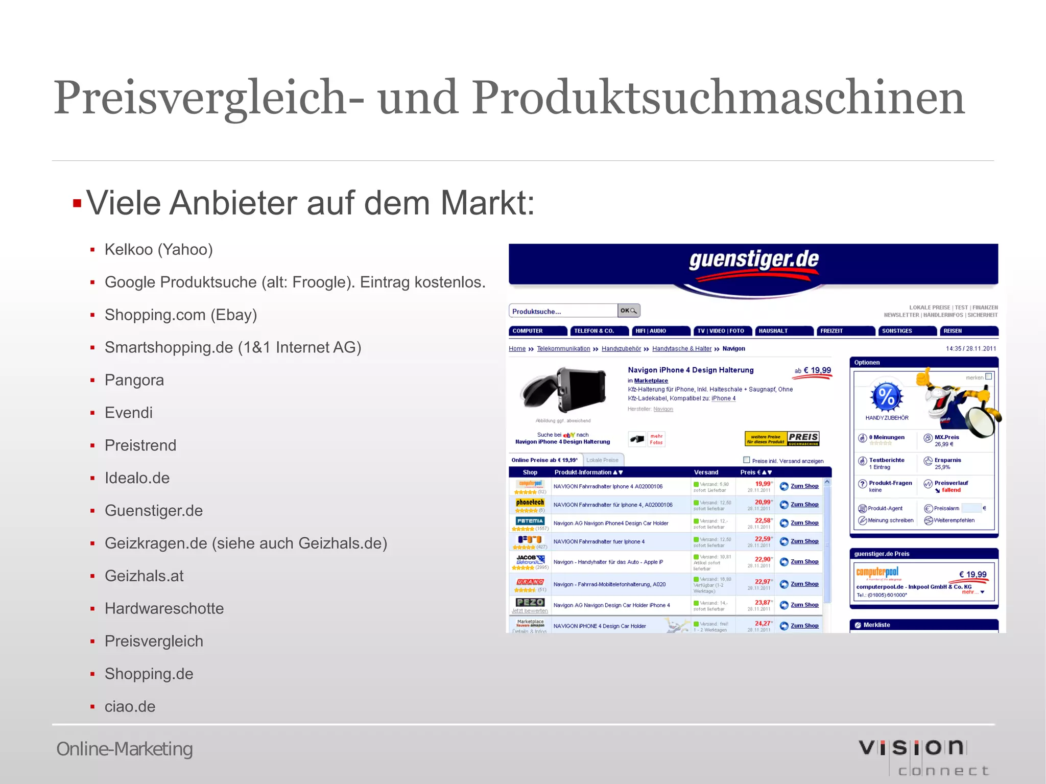 Preisvergleich- und Produktsuchmaschinen

 ▪Viele Anbieter auf dem Markt:
   ▪ Kelkoo (Yahoo)

   ▪ Google Produktsuche (alt: Froogle). Eintrag kostenlos.

   ▪ Shopping.com (Ebay)

   ▪ Smartshopping.de (1&1 Internet AG)

   ▪ Pangora

   ▪ Evendi

   ▪ Preistrend

   ▪ Idealo.de

   ▪ Guenstiger.de

   ▪ Geizkragen.de (siehe auch Geizhals.de)

   ▪ Geizhals.at

   ▪ Hardwareschotte

   ▪ Preisvergleich

   ▪ Shopping.de

   ▪ ciao.de

Online-Marketing
 
