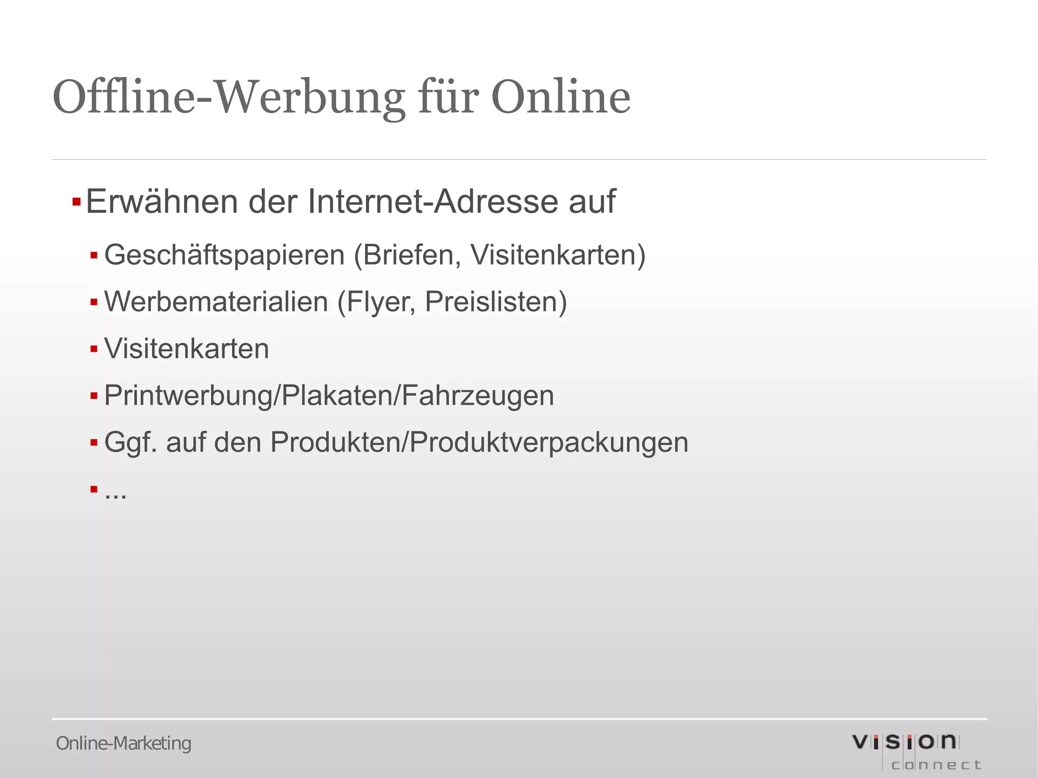 Offline-Werbung für Online

 ▪Erwähnen der Internet-Adresse auf
   ▪ Geschäftspapieren (Briefen, Visitenkarten)
   ▪ Werbematerialien (Flyer, Preislisten)
   ▪ Visitenkarten
   ▪ Printwerbung/Plakaten/Fahrzeugen
   ▪ Ggf. auf den Produkten/Produktverpackungen
   ▪ ...




Online-Marketing
 
