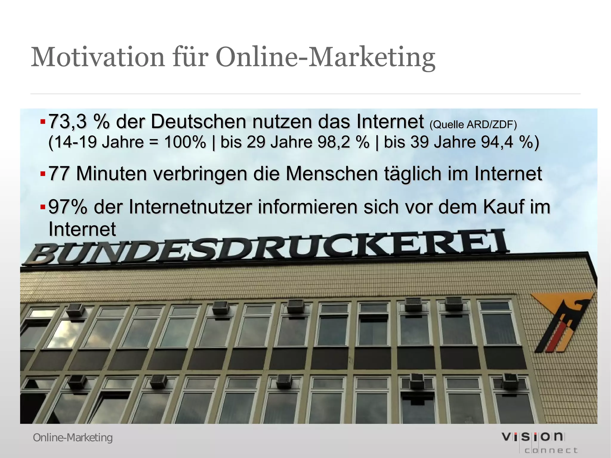 Motivation für Online-Marketing

 ▪ 73,3 % der Deutschen nutzen das Internet (Quelle ARD/ZDF)
   (14-19 Jahre = 100% | bis 29 Jahre 98,2 % | bis 39 Jahre 94,4 %)
 ▪ 77 Minuten verbringen die Menschen täglich im Internet
 ▪ 97% der Internetnutzer informieren sich vor dem Kauf im
   Internet




Online-Marketing
 