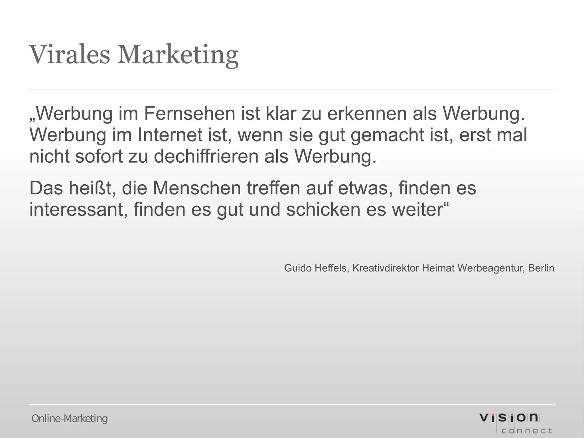 Virales Marketing

„Werbung im Fernsehen ist klar zu erkennen als Werbung.
Werbung im Internet ist, wenn sie gut gemacht ist, erst mal
nicht sofort zu dechiffrieren als Werbung.
Das heißt, die Menschen treffen auf etwas, finden es
interessant, finden es gut und schicken es weiter“

                              Guido Heffels, Kreativdirektor Heimat Werbeagentur, Berlin




Online-Marketing
 