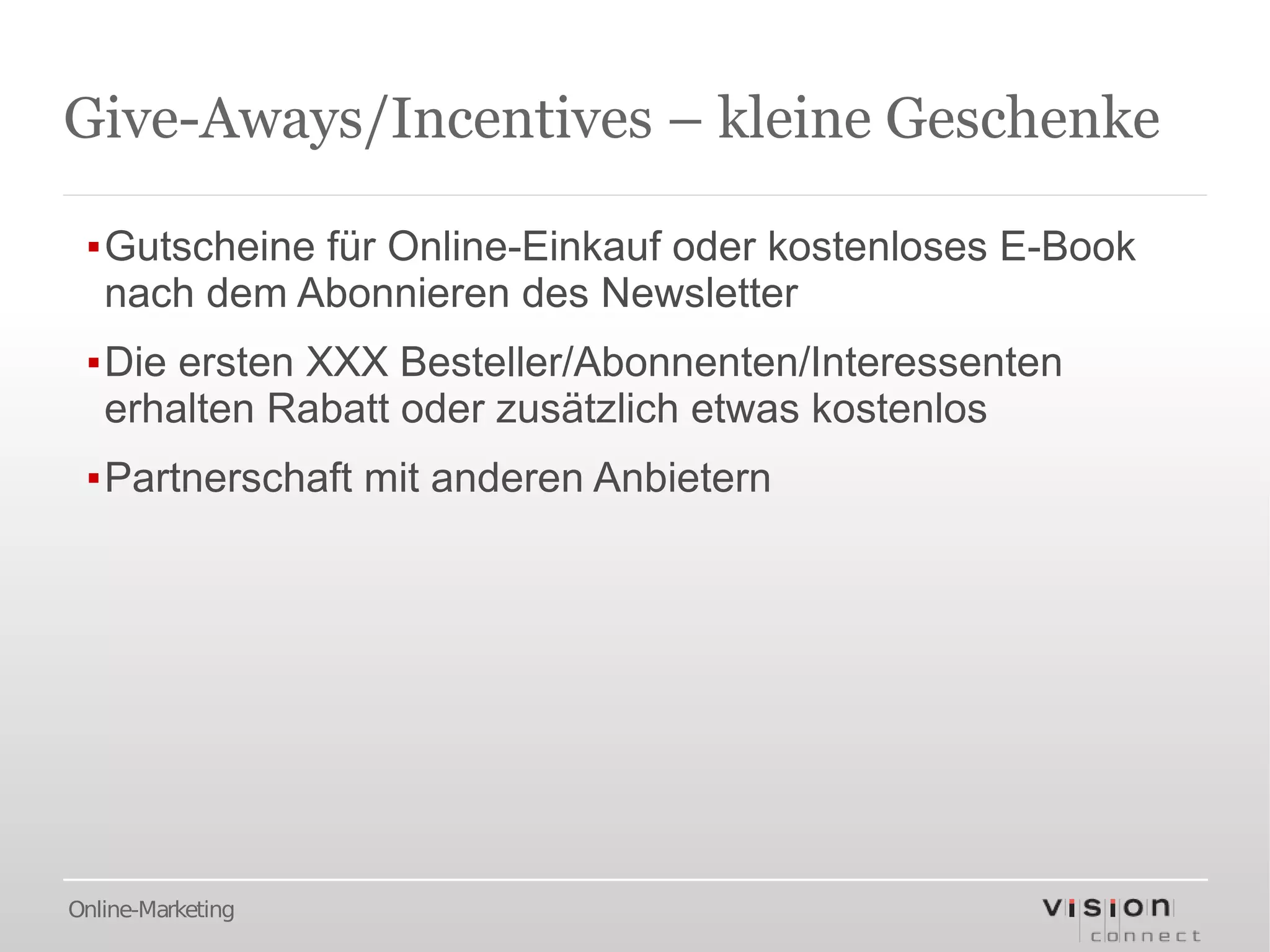 Give-Aways/Incentives – kleine Geschenke

 ▪Gutscheine für Online-Einkauf oder kostenloses E-Book
  nach dem Abonnieren des Newsletter
 ▪Die ersten XXX Besteller/Abonnenten/Interessenten
  erhalten Rabatt oder zusätzlich etwas kostenlos
 ▪Partnerschaft mit anderen Anbietern




Online-Marketing
 