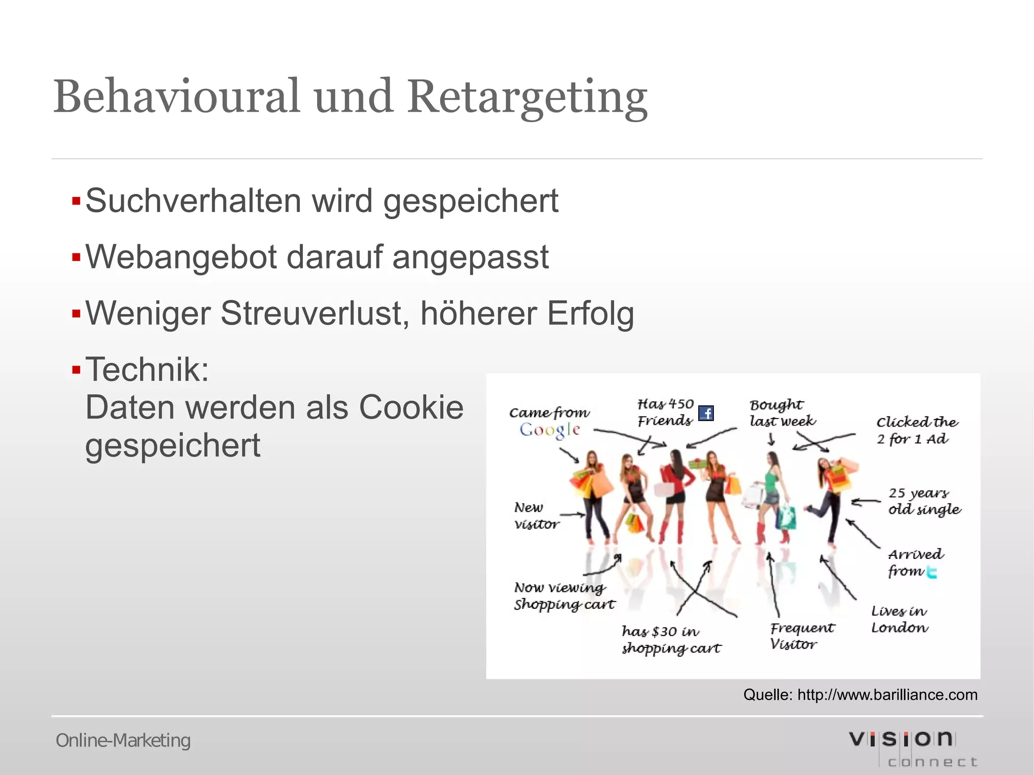 Behavioural und Retargeting

 ▪Suchverhalten wird gespeichert
 ▪Webangebot darauf angepasst
 ▪Weniger Streuverlust, höherer Erfolg
 ▪Technik:
  Daten werden als Cookie
  gespeichert




                                         Quelle: http://www.barilliance.com

Online-Marketing
 