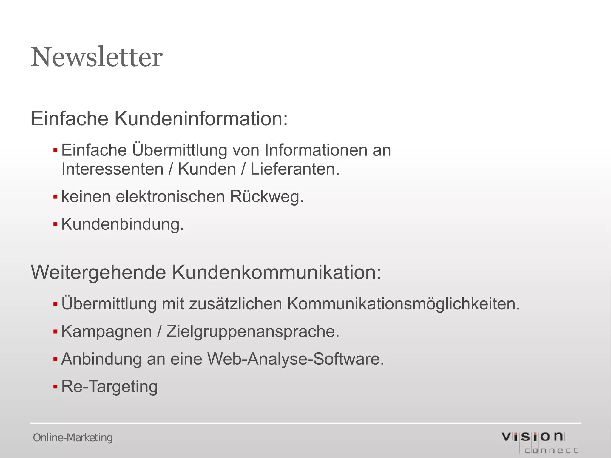 Newsletter

Einfache Kundeninformation:
   ▪ Einfache Übermittlung von Informationen an
     Interessenten / Kunden / Lieferanten.
   ▪ keinen elektronischen Rückweg.
   ▪ Kundenbindung.

Weitergehende Kundenkommunikation:
   ▪ Übermittlung mit zusätzlichen Kommunikationsmöglichkeiten.
   ▪ Kampagnen / Zielgruppenansprache.
   ▪ Anbindung an eine Web-Analyse-Software.
   ▪ Re-Targeting

Online-Marketing
 