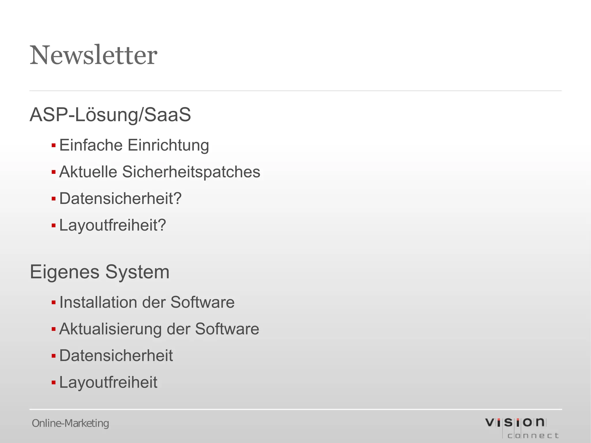 Newsletter

ASP-Lösung/SaaS
   ▪ Einfache Einrichtung
   ▪ Aktuelle Sicherheitspatches
   ▪ Datensicherheit?
   ▪ Layoutfreiheit?

Eigenes System
   ▪ Installation der Software
   ▪ Aktualisierung der Software
   ▪ Datensicherheit
   ▪ Layoutfreiheit

Online-Marketing
 