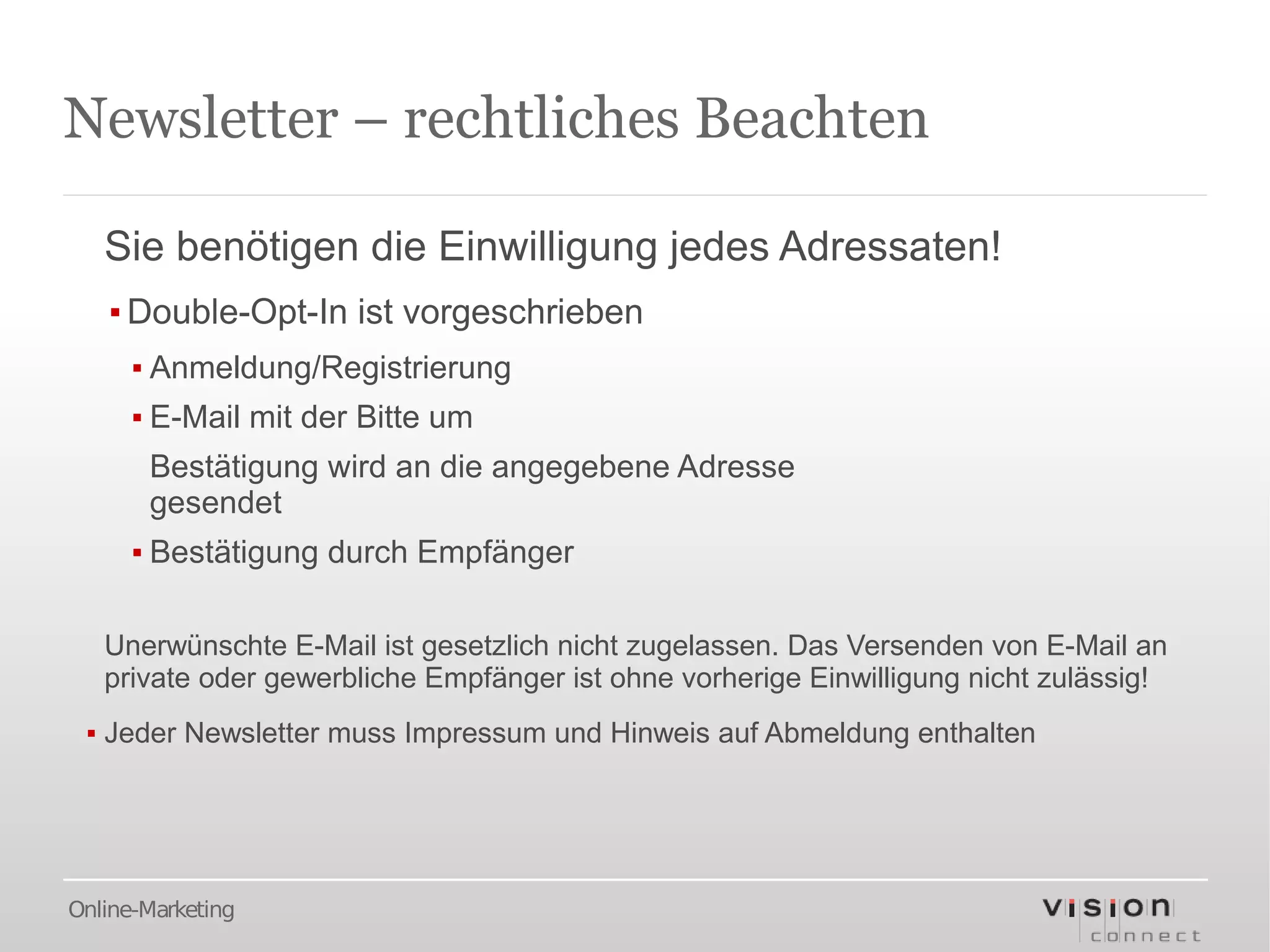 Newsletter – rechtliches Beachten

   Sie benötigen die Einwilligung jedes Adressaten!
   ▪ Double-Opt-In ist vorgeschrieben
      ▪ Anmeldung/Registrierung
      ▪ E-Mail mit der Bitte um
       Bestätigung wird an die angegebene Adresse
       gesendet
      ▪ Bestätigung durch Empfänger

   Unerwünschte E-Mail ist gesetzlich nicht zugelassen. Das Versenden von E-Mail an
   private oder gewerbliche Empfänger ist ohne vorherige Einwilligung nicht zulässig!
 ▪ Jeder Newsletter muss Impressum und Hinweis auf Abmeldung enthalten




Online-Marketing
 