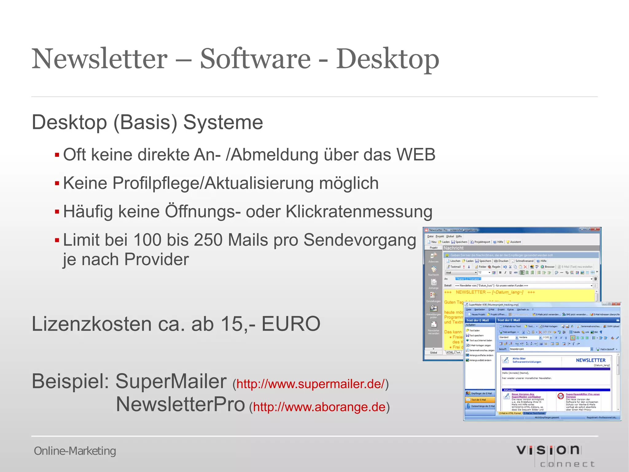 Newsletter – Software - Desktop

Desktop (Basis) Systeme
   ▪ Oft keine direkte An- /Abmeldung über das WEB
   ▪ Keine Profilpflege/Aktualisierung möglich
   ▪ Häufig keine Öffnungs- oder Klickratenmessung
   ▪ Limit bei 100 bis 250 Mails pro Sendevorgang
     je nach Provider


Lizenzkosten ca. ab 15,- EURO

Beispiel: SuperMailer (http://www.supermailer.de/)
          NewsletterPro (http://www.aborange.de)

Online-Marketing
 