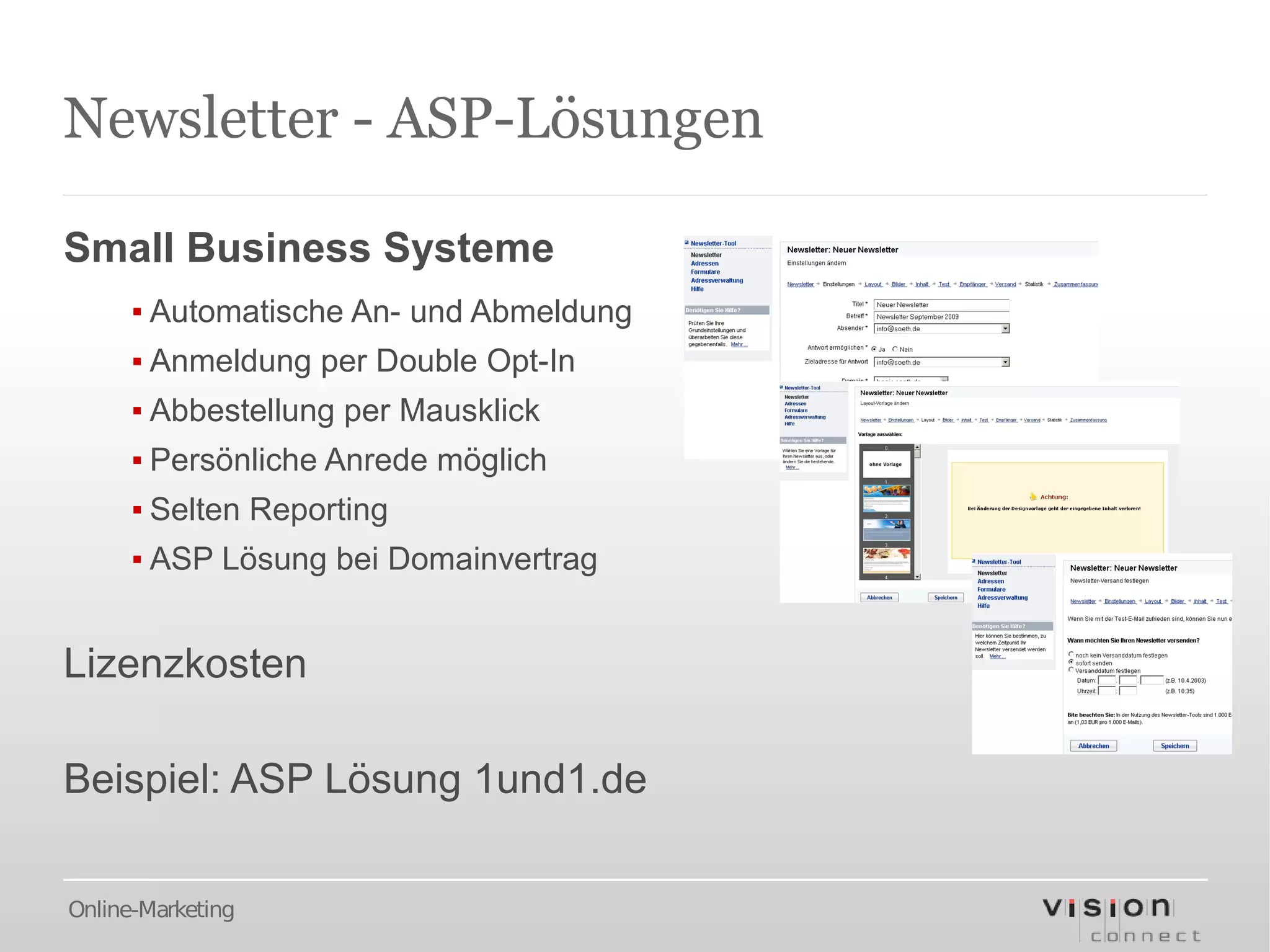 Newsletter - ASP-Lösungen

Small Business Systeme
      ▪ Automatische An- und Abmeldung
      ▪ Anmeldung per Double Opt-In
      ▪ Abbestellung per Mausklick
      ▪ Persönliche Anrede möglich
      ▪ Selten Reporting
      ▪ ASP Lösung bei Domainvertrag


Lizenzkosten

Beispiel: ASP Lösung 1und1.de

Online-Marketing
 