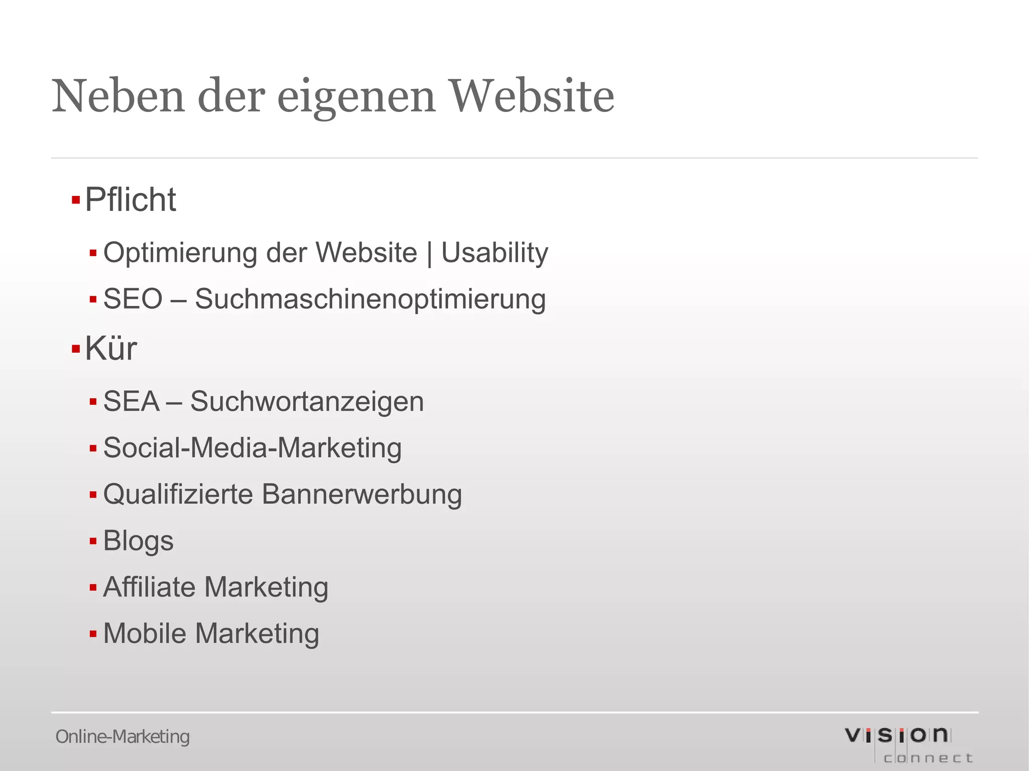 Neben der eigenen Website

 ▪Pflicht
   ▪ Optimierung der Website | Usability
   ▪ SEO – Suchmaschinenoptimierung
 ▪Kür
   ▪ SEA – Suchwortanzeigen
   ▪ Social-Media-Marketing
   ▪ Qualifizierte Bannerwerbung
   ▪ Blogs
   ▪ Affiliate Marketing
   ▪ Mobile Marketing


Online-Marketing
 