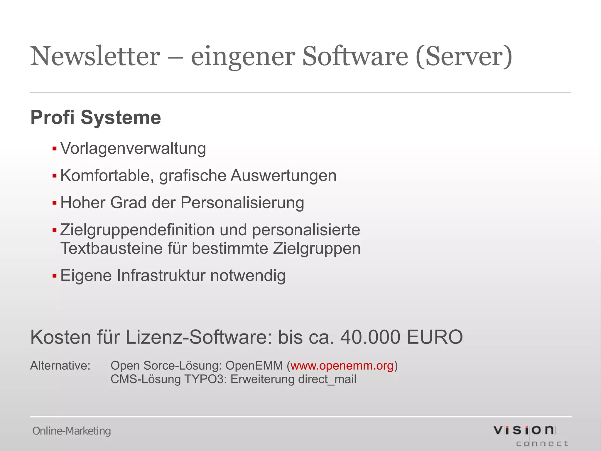 Newsletter – eingener Software (Server)

Profi Systeme
    ▪ Vorlagenverwaltung
    ▪ Komfortable, grafische Auswertungen
    ▪ Hoher Grad der Personalisierung
    ▪ Zielgruppendefinition und personalisierte
      Textbausteine für bestimmte Zielgruppen
    ▪ Eigene Infrastruktur notwendig


Kosten für Lizenz-Software: bis ca. 40.000 EURO
Alternative:   Open Sorce-Lösung: OpenEMM (www.openemm.org)
               CMS-Lösung TYPO3: Erweiterung direct_mail



Online-Marketing
 
