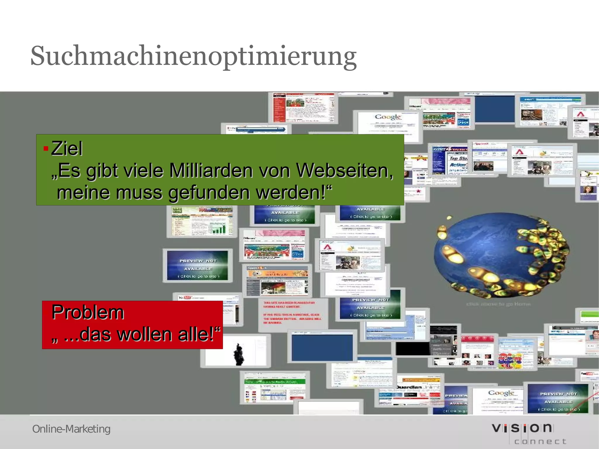 Suchmachinenoptimierung


  ▪ Ziel
    „Es gibt viele Milliarden von Webseiten,
     meine muss gefunden werden!“




  ▪ Problem
    „ ...das wollen alle!“



Online-Marketing
 