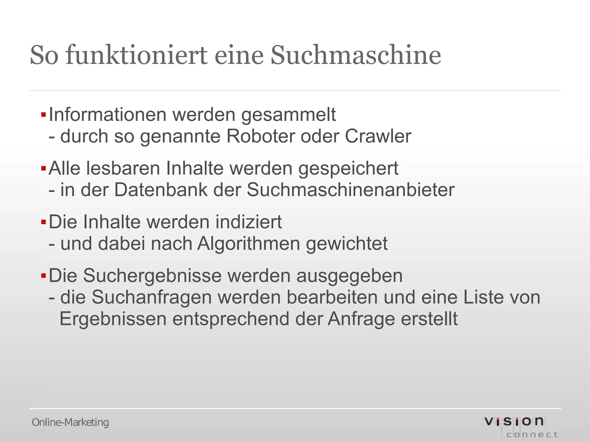 So funktioniert eine Suchmaschine

 ▪Informationen werden gesammelt
  - durch so genannte Roboter oder Crawler
 ▪Alle lesbaren Inhalte werden gespeichert
  - in der Datenbank der Suchmaschinenanbieter
 ▪Die Inhalte werden indiziert
  - und dabei nach Algorithmen gewichtet
 ▪Die Suchergebnisse werden ausgegeben
  - die Suchanfragen werden bearbeiten und eine Liste von
    Ergebnissen entsprechend der Anfrage erstellt




Online-Marketing
 