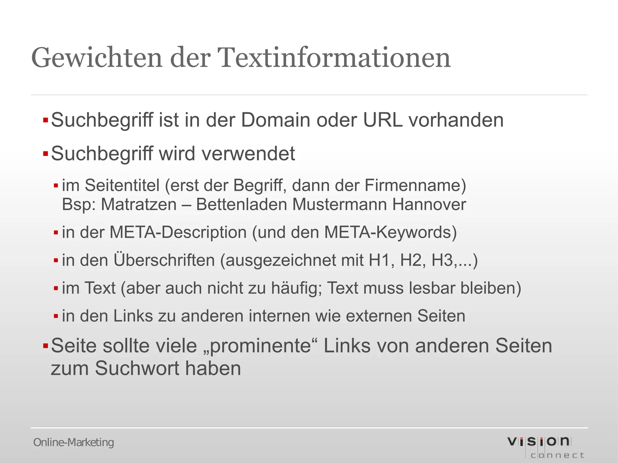 Gewichten der Textinformationen

 ▪Suchbegriff ist in der Domain oder URL vorhanden
 ▪Suchbegriff wird verwendet
   ▪ im Seitentitel (erst der Begriff, dann der Firmenname)
     Bsp: Matratzen – Bettenladen Mustermann Hannover
   ▪ in der META-Description (und den META-Keywords)
   ▪ in den Überschriften (ausgezeichnet mit H1, H2, H3,...)
   ▪ im Text (aber auch nicht zu häufig; Text muss lesbar bleiben)
   ▪ in den Links zu anderen internen wie externen Seiten
 ▪Seite sollte viele „prominente“ Links von anderen Seiten
  zum Suchwort haben


Online-Marketing
 