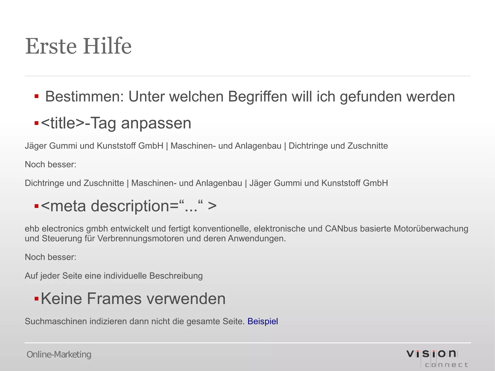 Erste Hilfe

  ▪ Bestimmen: Unter welchen Begriffen will ich gefunden werden
  ▪<title>-Tag anpassen
Jäger Gummi und Kunststoff GmbH | Maschinen- und Anlagenbau | Dichtringe und Zuschnitte

Noch besser:

Dichtringe und Zuschnitte | Maschinen- und Anlagenbau | Jäger Gummi und Kunststoff GmbH

  ▪<meta description=“...“ >
ehb electronics gmbh entwickelt und fertigt konventionelle, elektronische und CANbus basierte Motorüberwachung
und Steuerung für Verbrennungsmotoren und deren Anwendungen.

Noch besser:

Auf jeder Seite eine individuelle Beschreibung

  ▪Keine Frames verwenden
Suchmaschinen indizieren dann nicht die gesamte Seite. Beispiel


Online-Marketing
 
