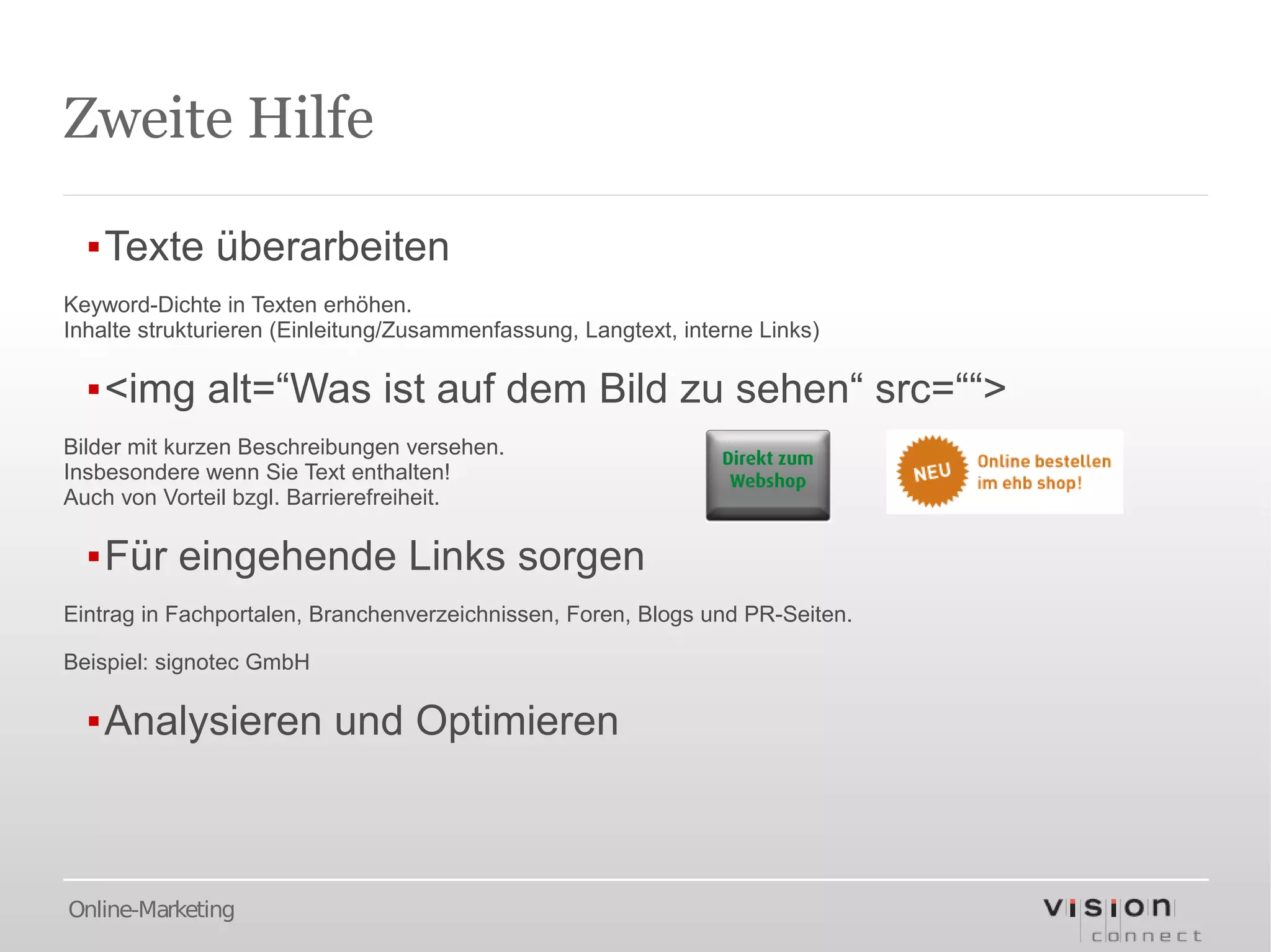 Zweite Hilfe

  ▪Texte überarbeiten
Keyword-Dichte in Texten erhöhen.
Inhalte strukturieren (Einleitung/Zusammenfassung, Langtext, interne Links)

  ▪<img alt=“Was ist auf dem Bild zu sehen“ src=““>
Bilder mit kurzen Beschreibungen versehen.
Insbesondere wenn Sie Text enthalten!
Auch von Vorteil bzgl. Barrierefreiheit.

  ▪Für eingehende Links sorgen
Eintrag in Fachportalen, Branchenverzeichnissen, Foren, Blogs und PR-Seiten.

Beispiel: signotec GmbH

  ▪Analysieren und Optimieren



Online-Marketing
 