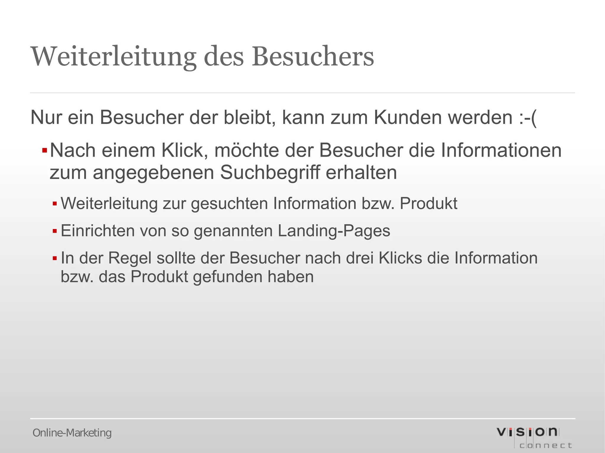 Weiterleitung des Besuchers

Nur ein Besucher der bleibt, kann zum Kunden werden :-(
 ▪Nach einem Klick, möchte der Besucher die Informationen
  zum angegebenen Suchbegriff erhalten
   ▪ Weiterleitung zur gesuchten Information bzw. Produkt
   ▪ Einrichten von so genannten Landing-Pages
   ▪ In der Regel sollte der Besucher nach drei Klicks die Information
     bzw. das Produkt gefunden haben




Online-Marketing
 