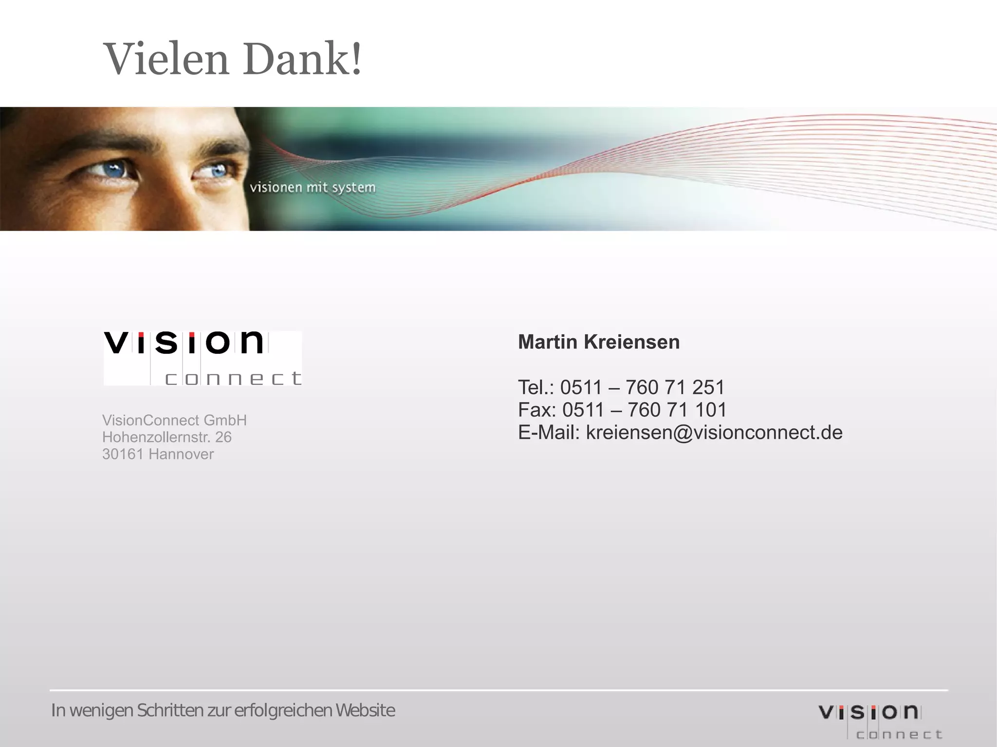 Vielen Dank!




                                                 Martin Kreiensen

                                                 Tel.: 0511 – 760 71 251
      VisionConnect GmbH
                                                 Fax: 0511 – 760 71 101
      Hohenzollernstr. 26                        E-Mail: kreiensen@visionconnect.de
      30161 Hannover




In wenigen Schritten zur erfolgreichen Website
 