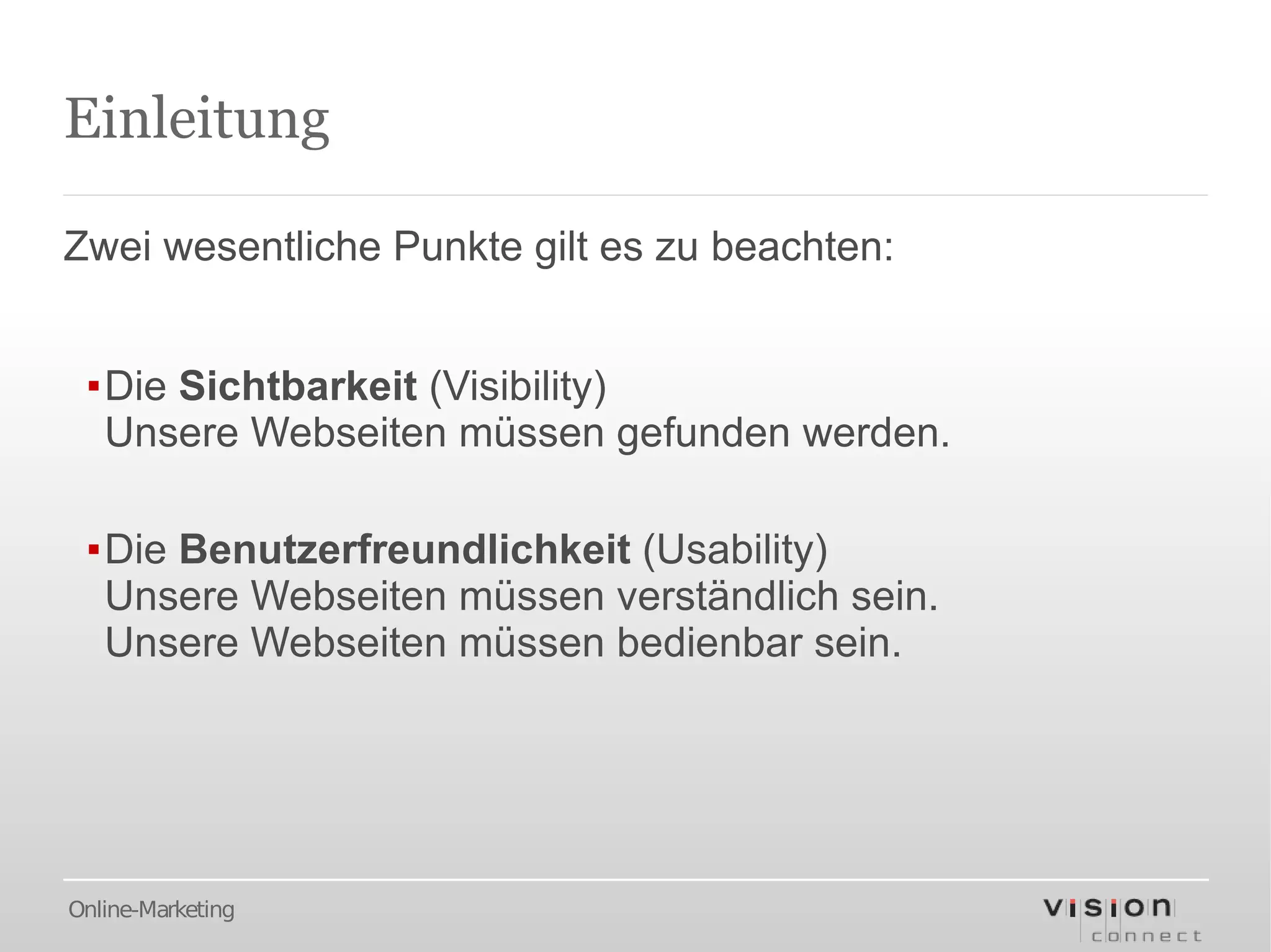 Einleitung

Zwei wesentliche Punkte gilt es zu beachten:


 ▪Die Sichtbarkeit (Visibility)
  Unsere Webseiten müssen gefunden werden.

 ▪Die Benutzerfreundlichkeit (Usability)
  Unsere Webseiten müssen verständlich sein.
  Unsere Webseiten müssen bedienbar sein.




Online-Marketing
 