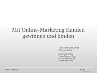 Mit Online-Marketing Kunden
            gewinnen und binden
                         4x Basiswissen für Web-
                         Verantwortliche

                         Martin Kreiensen
                         VisionConnect GmbH
                         Hohenzollernstr. 26
                         30161 Hannover



Online-Marketing
 