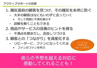アクティブサポートの効果

1.  離離反直前の顧客を⾒見見つけ、その離離反を未然に防ぐ
  –  ⼤大半の顧客はなにもいわずに去っていく
   •    そして周囲に不不満を漏漏らす
  –  誤解を解くこともできる
2.  商品やサービスの改善のヒントを得る
  –  不不満点を聞きだし、改良良しつづける
3.  顧客との「つながり」を資産化する
                            ソーシャル
  –  リピーターに、ファンになってくれる      CRMとは
   •    ファンがファンを呼ぶ         ちょっとちがう




         彼らの予想を越える対応に
          感動してくれることも！
 