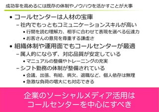 成功率率率を⾼高めるには既存の体制やノウハウを活かすことが⼤大事

•  コールセンターは⼈人材の宝庫
  – 社内でもっともコミュニケーションスキルが⾼高い
    • ⾏行行間を読む理理解⼒力力、相⼿手に合わせて表現を選べる伝達⼒力力
    • お客さんの意⾒見見を尊重する謙虚さ
•  組織体制や運⽤用⾯面でもコールセンターが最適
  – 属⼈人的にならず、対応品質が安定している
    • マニュアルの整備やトレーニングの充実
  – シフト勤務の体制が整備されている
    • 会議、出張、有給、病⽋欠、退職など、個⼈人依存は無理理
    • 急激な負荷の増⼤大にも対応できる


    企業のソーシャルメディア活用は
    コールセンターを中心にすべき
 