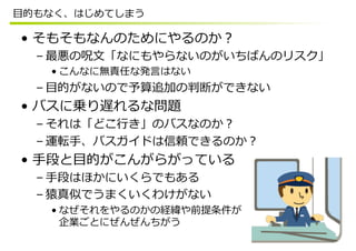 ⽬目的もなく、はじめてしまう

•  そもそもなんのためにやるのか？
  – 最悪の呪⽂文「なにもやらないのがいちばんのリスク」
    • こんなに無責任な発⾔言はない
  – ⽬目的がないので予算追加の判断ができない
•  バスに乗り遅れるな問題
  – それは「どこ⾏行行き」のバスなのか？
  – 運転⼿手、バスガイドは信頼できるのか？
•  ⼿手段と⽬目的がこんがらがっている
  – ⼿手段はほかにいくらでもある
  – 猿真似でうまくいくわけがない
    • なぜそれをやるのかの経緯や前提条件が
      企業ごとにぜんぜんちがう
 