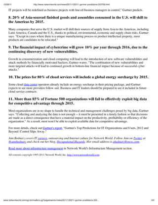 12/28/11                     http://www.networkworld.com/news/2011/120211-gartner-predictions-253709.html

     IT projects will be redefined as business projects with line-of-business managers in control," Gartner predicts.

     8. 20% of Asia-sourced finished goods and assemblies consumed in the U.S. will shift to
     the Americas by 2015.
     Many companies that serve the U.S. market will shift their sources of supply from Asia to the Americas, including
     Latin America, Canada and the U.S., thanks to political, environmental, economic and supply chain risks, Gartner
     says. "Except in cases where there is a unique manufacturing process or product intellectual property, most
     products are candidates to be relocated."

     9. The financial impact of cybercrime will grow 10% per year through 2016, due to the
     continuing discovery of new vulnerabilities.
     Growth in consumerization and cloud computing will lead to the introduction of new software vulnerabilities and
     attack methods by financially motivated hackers, Gartner warns. "The combination of new vulnerabilities and
     more targeted attacks will lead to continued growth in bottom-line financial impact because of successful cyber
     attacks."

     10. The prices for 80% of cloud services will include a global energy surcharge by 2015.
     Some cloud data center operators already include an energy surcharge in their pricing package, and Gartner
     expects to see more providers follow suit. Business and IT leaders should be prepared to see it included in future
     cloud service contracts.

     11. More than 85% of Fortune 500 organizations will fail to effectively exploit big data
     for competitive advantage through 2015.
     Most organizations are in no shape to handle the technical and management challenges posed by big data, Gartner
     says. "Collecting and analyzing the data is not enough -- it must be presented in a timely fashion so that decisions
     are made as a direct consequence that have a material impact on the productivity, profitability or efficiency of the
     organization." As a result, most won't be able to exploit available data for competitive advantage.

     For more details, check out Gartner's report, "Gartner's Top Predictions for IT Organizations and Users, 2012 and
     Beyond: Control Slips Away."

     Ann Bednarz covers IT careers, outsourcing and Internet culture for Network World. Follow Ann on Twitter at
     @annbednarz and check out her blog, Occupational Hazards. Her email address is abednarz@nww.com.

     Read more about infrastructure management in Network World's Infrastructure Management section.

     All contents copyright 1995-2011 Network World, Inc. http://www.networkworld.com




www.networkworld.com/cgi-bin/mailto/x.cgi?pagetosend=/news/2011/120211-gartner-predictions-253…                             3/3
 