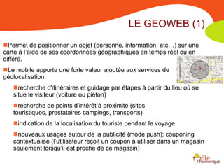 LE GEOWEB (1)
Permet de positionner un objet (personne, information, etc…) sur une
carte à l’aide de ses coordonnées géographiques en temps réel ou en
différé.
Le mobile apporte une forte valeur ajoutée aux services de
géolocalisation:
   recherche d'itinéraires et guidage par étapes à partir du lieu où se
   situe le visiteur (voiture ou piéton)
   recherche de points d’intérêt à proximité (sites touristiques,
   prestataires campings, transports)
   indication de la localisation du touriste pendant le voyage
   nouveaux usages autour de la publicité (mode push): couponing
   contextualisé (l’utilisateur reçoit un coupon à utiliser dans un magasin
   seulement lorsqu’il est proche de ce magasin)
 