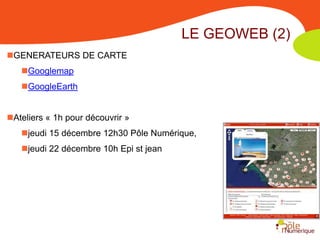 LE GEOWEB (2)
GENERATEURS DE CARTE
   Googlemap
   GoogleEarth


Ateliers « 1h pour découvrir »
   jeudi 15 décembre 12h30 Pôle Numérique,
   jeudi 22 décembre 10h Epi st jean
 